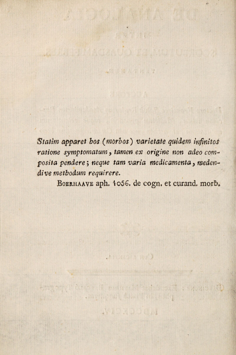 Statim apparet hos (morhos) varietate quidem infinitos ratione symptomatum 9 tamen ex origine non adeo com- posita pendere; neque tam varia medicamenta > meden- dive methodum requirere. Bqeuhaave aph, to56. de cogn. et curand. morb*