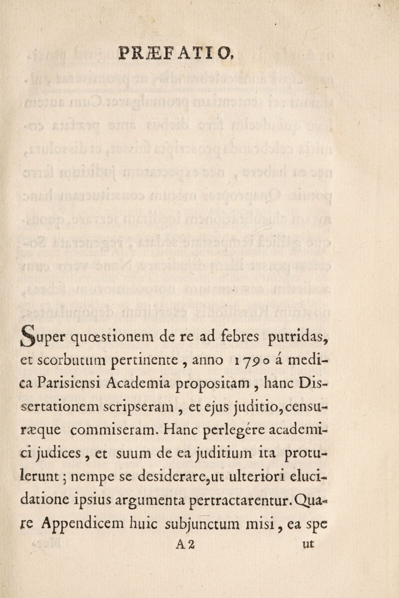 §uper quoestionem de re ad febres putridas, et scorbutum pertinente , anno 17^0 a medi¬ ca Parisiensi Academia propositam , hanc Dis¬ sertationem scripseram , et ejus juditio,censu- rxque commiseram. Hanc perlegere academi- ci judices, et suum de ea juditium ita protu¬ lerunt ; nempe se desiderare,ut ulteriori eluci- datione ipsius argumenta pertractarentur. Qua¬ re Appendicem huic subjunctum misi, ea spe A 2 ut