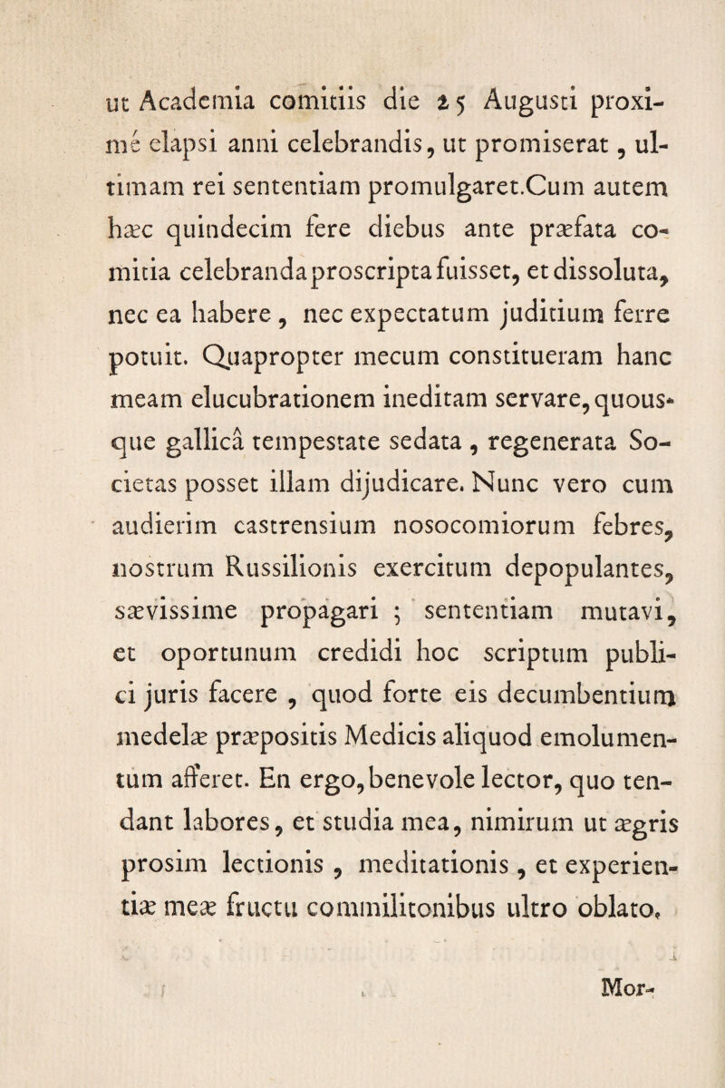 ut Academia comitiis die 15 Augusti proxi¬ me elapsi anni celebrandis, ut promiserat, ul¬ timam rei sententiam promulgaret.Cum autem hec quindecim fere diebus ante praefata co¬ mitia celebranda proscripta fuisset, et dissoluta, nec ea habere , nec expectatum judicium ferre potuit. Quapropter mecum constitueram hanc meam elucubrationem ineditam servare, quous* que gallica tempestate sedata , regenerata So¬ cietas posset illam dijudicare. Nunc vero cum audierim castrensium nosocomiorum febres, nostrum Russilionis exercitum depopulantes, sevissime propagari 5 sententiam mutavi, et oportunum credidi hoc scriptum publi¬ ci juris facere , quod forte eis decumbentium medela: prepositis Medicis aliquod emolumen¬ tum afferet. En ergo, benevole lector, quo ten¬ dant labores, et studia mea, nimirum ut egris prosim lectionis , meditationis, et experien¬ ti* me* fructu commilitonibus ultro oblato. Mor-