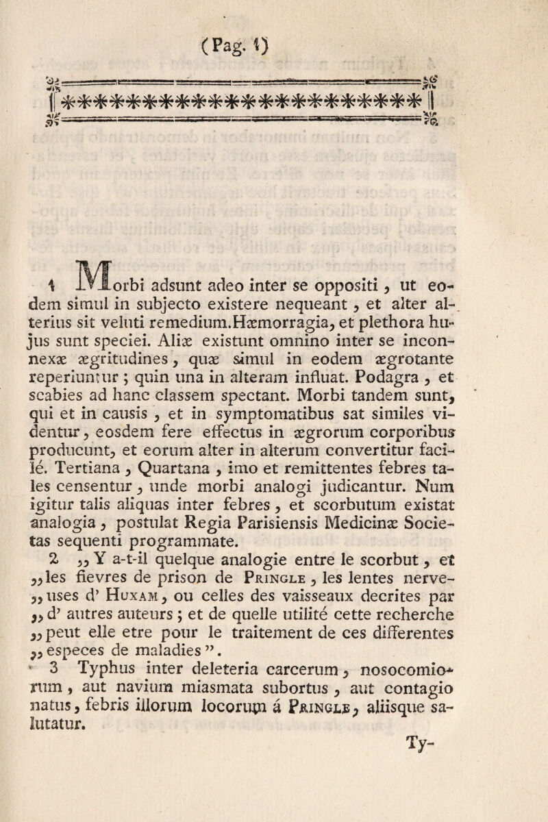 (Pag. 1} 4 Morbi adsunt adeo inter se oppositi , ut eo¬ dem simul in subjecto existere nequeant , et alter al¬ terius sit veluti remedium.Haemorragia, et plethora hu¬ jus sunt speciei. Aliae existunt omnino inter se incon¬ nexae aegritudines, quae simul in eodem aegrotante reperiunuir ; quin una in alteram influat. Podagra , et scabies ad hanc classem spectant. Morbi tandem sunt, qui et in causis , et in symptomatibus sat similes vi¬ dentur, eosdem fere effectus in aegrorum corporibus producunt, et eorum alter in alterum convertitur faci¬ le. Tertiana , Quartana , imo et remittentes febres ta¬ les censentur , unde morbi analogi judicantur. Num igitur talis aliquas inter febres, et scorbuttim existat analogia, postulat Regia Parisiensis Medicinae Socie¬ tas sequenti programmate. 2 „ Y a-t-il quelque analogie entre le scorbut, et ,,les fievres de prison de Pringle , les lentes nerve- „uses d’ Huxam , ou celles des vaisseaux decrites par ,, d7 autres auteurs ; et de quelle utiiite cette recherche ,, peut elle etre ponr le traitement de ces differentes ,, especes de maladies 77. 3 Typhus inter deleteria carcerom, nosocomio^ Tum , aut navium miasmata subortus , aut contagio natus, febris illorum locorum a Piungjle, aliisque sa¬ lutatur. Ty-