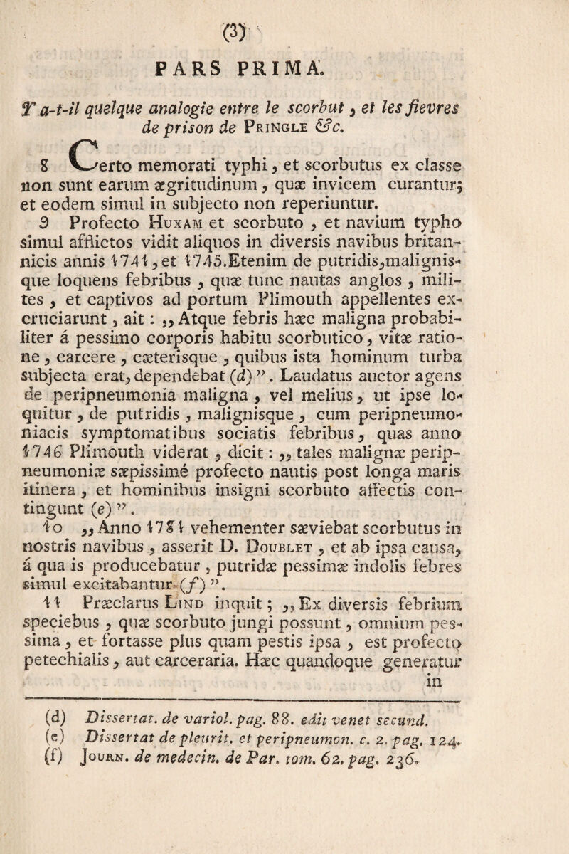 * * « • > , „ PARS PRIMA, T a-t-il quelque analogie entre le scorbut , et lesfievres de prison de Pringle &c. g C/erto memorati typhi , et scorbutus ex classe non sunt earum aegritudinum, quae invicem curantur, et eodem simul in subjecto non reperiuntur. 3 Profecto Huxam et scorbtito , et navium typho simul afflictos vidit aliquos in diversis navibus britan- nicis annis 1741, et 1745.Etenim de putridis,malignis- que loquens febribus , quae tunc nautas an glos , mili¬ tes , et captivos ad portum Plimouth appellentes ex¬ cruciarunt , ait: j. Atque febris haec maligna probabi¬ liter a pessimo corporis habitu scorbutico, vitae ratio¬ ne , carcere , exterisque , quibus ista hominum turba subjecta erat, dependebat (d) ”. Laudatus auctor agens de peripneumonia maligna , vel melius, ut ipse lo¬ quitur 5 de putridis , malignisque , cum peripneumo* niacis symptomatibus sociatis febribus, quas anno 17 AG Plimouth viderat , dicit: ,, tales malignae perip- neumoniae saepissime profecto nautis post longa maris itinera, et hominibus insigni scorbuto affectis con¬ tingunt (e) v. Io ,, Anno M% \ vehementer saeviebat scorbutus in nostris navibus , asserit D. Doublet , et ab ipsa causa, a qua is producebatur , putridae pessimae indolis febres simul excitabantur- (f) n. \\ Praeclarus IJind inquit; ,, Ex diversis febrium speciebus , quae scorbuto jungi possunt, omnium pes¬ sima , et fortasse plus quam pestis ipsa , est profecto petechialis, aut carceraria. Haec quandoque generatur in (d) Dissertat, de vario!, pag. 88. edit venet secund. (c) Dissertat de pleurit. et peripneumon. c. 2. pag. 124.