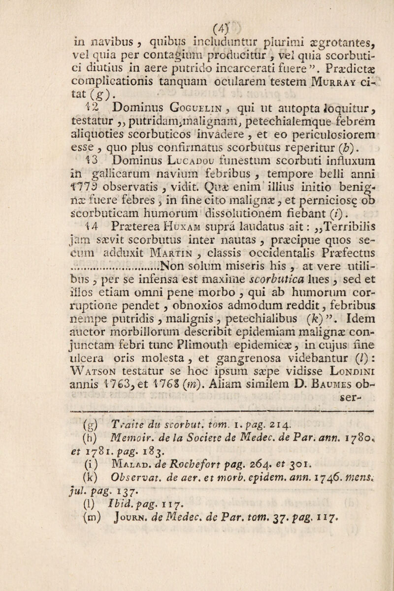 in navibus , quibus includuntur plurimi aegrotantes, vel quia per contagium producitur , vel quicTscorbuti¬ ci diutius in aere putrido incarcerati fuere Praedictae complicationis tanquam ocularem testem Murray ci- tat(g). 42 Dominus Goguelin , qui ut autopta loquitur, testatur „ putridamimalignam, petechiaiemque febrem aliquoties scorbuticos invadere , et eo periculosiorem esse , quo plus confirmatus scorbutus reperitur (h). 43 Dominus Lucadou funestum scorbuti influxum in gallicarum navium febribus , tempore belli anni 1773 observatis , vidit. Quae enim illius initio benig¬ nae fuere febres , in fine cito malignae, et perniciose ob scorbuticam humorum dissolutionem fiebant (i). 44 Praeterea Huxam supra laudatus ait: ^Terribilis jam saevit scorbutus inter nautas , praecipue quos se» cum adduxit Martin , classis occidentalis Praefectus ....Non solum miseris his , at vere utili¬ bus , per se infensa est maxime scorbutica lues , sed et illos etiam omni pene morbo , qui ab humorum cor¬ ruptione pendet, obnoxios admodum reddit, febribus nempe putridis , malignis , petechialibus (fe)Idem auctor morbillorum describit epidemiam malignae con¬ junctam febri tunc Plimouth epidemicae, in cujus fine ulcera oris molesta, et gangrenosa videbantur (/): Watson testatur se hoc ipsum saepe vidisse Londini annis 4763, et 476S (tri). Aliam similem D. Baumes ob- ser- (g) Tsalte du scorbut. tom, i.pag. 214. (h) Memoir. de la Societe de Medec. de Par. ann. 1780«, et 1781. pag. 183. (i) Malad. de Rocbefort pag. 264. et 301. (k) Observat. de aer. et tnorb. epidem. ann. 1746. mens, jul pag. 137. (l) Ibid.pag. 117.