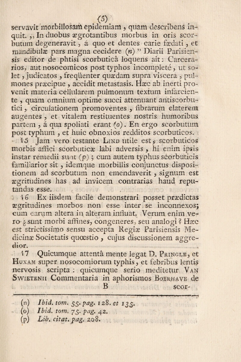 servavit morbiilosant epidemiam , quam describens in¬ quit. In duobus aegrotantibus morbus in oris scor- butum degeneravit 3 a quo et dentes carie faedati 5 et mandibulas pars magna cecidere (n) ” Diarii Parlsien- sis editor de phtisi scorbutica loqtiens ait: Carcera¬ rios, aut nosocomicos post typhos incomplete 3 ut so¬ let i judicatos , frequenter quaedam supra viscera 3 pul¬ mones prcecipue ? accidit metastasis. Haec ab inerti pro¬ venit materia cellularem pulmonum textum infarcien¬ te , quam omnium optime succi attenuant antiscorbu- tici j circulationem promoventes ^ fibrarum elaterem augentes ? et vitalem restituentes nostris humoribus partem 3 a qua spoliati erant (o). En ergo scorbutum post typhum . et huic obnoxios redditos scorbuticos. i 5 Jam vero testante Lind utile esty scorbuticos morbis affici scorbuticae labi adversis , hi enim ipsis instar remedii suat (p); cum autem typhus scorbuticis familiarior sit 5 idemque morbillis conjunctus disposi¬ tionem ad scorbutum non emendaverit 3 signum est aegritudines has ad invicem contrarias haud repu¬ tandas esse. . \ G Ex iisdem facile demonstrari posset praedictas aegritudines morbos non esse inter se inconnexos^ cum earum altera in alteram influat. Verum enim ve- ro g sunt morbi affines^ congeneres ., seu analogi ? Haec est strictissimo sensu accepta Regiae Parisiensis Me¬ dicinae Societatis quaestio , cujus discussionem aggre¬ dior. i 7 Quicumque attenta mente legat D. Pringle3 et Huxam super nosocomiorum typhis 3 et febribus lentis nervosis scripta : quicumque serio meditetur Van Swietenii Commentaria in aphorismos Boerhave de B secr* (n) Ibid. tom. 55. pag. 128. et 135. (o) Ibid. tom. 75. pag. 42. (p) Lib. citat, pag. 208.