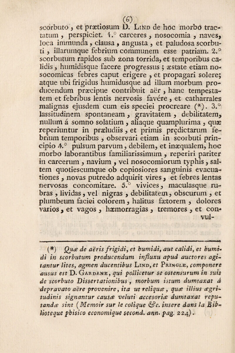 scorbuto , et pnaetiosum D. Lind de hoc morbo trac¬ tatum , perspiciet. l.° carceres , nosocomia , naves, loca immunda , clausa , angusta , et paludosa scorbu- ti, illarumque febrium communem esse patriam. 2.° scorbutum rapidos sub zona torrida, et temporibus ca¬ lidis ^ humidisque facere progressus ; aestate etiam no- socomicas febres caput erigere , et propagari solere; atque ubi frigidus humidusque ad illum morbum pro¬ ducendum praecipue contribuit aer , hanc tempesta¬ tem et febribus lentis nervosis favere , et catharrales malignas ejusdem cum eis speciei procreare (*). 3.° lassitudinem spontaneam, gravitatem , debilitatem, nullum a somno solatium , aliaque quamplurima , qux reperiuntur in praeludiis, et primis predictarum fe¬ brium temporibus , observari etiam in scorbuti prin¬ cipio 4.° pulsum parvum ? debilem, et inaequalem, hoc morbo laborantibus familiarissimum , reperiri pariter in carcerum , navium , vel nosocomiorum typhis, sal¬ tem quotiescumque ob copiosiores sanguinis evacua¬ tiones , novas putredo adquirit vires , et febres lentas nervosas concomitare. 5.° vivices, maculasque ru¬ bras , lividas, vel nigras , debilitatem, obscurum , et plumbeum faciei colorem, halitus fetorem , dolores varios , et vagos , hxmorragias, tremores , et con- vul- (*) Q]*a de aeris frigidi, et bumidi, aut calidi, et humi* di in scorbutum producendum influxu apud auctores agi¬ tantur lites, agmen ducentibus Lind, et Pringjle, componere ausus est D. Gardane, qui pollicetur se ostensurum in suis de scorbuto Dissertationibus, morbum istum dumtaxat d depravato aere provenire, ita ut reliqua, qua illius agri- tudinis signantur causa veluti accesoria dumtaxat repu¬ tanda sint (Memoir sur le colique &c. insere dans la.Bib¬ itote que pbisico economique second. ann. pag. 224) •