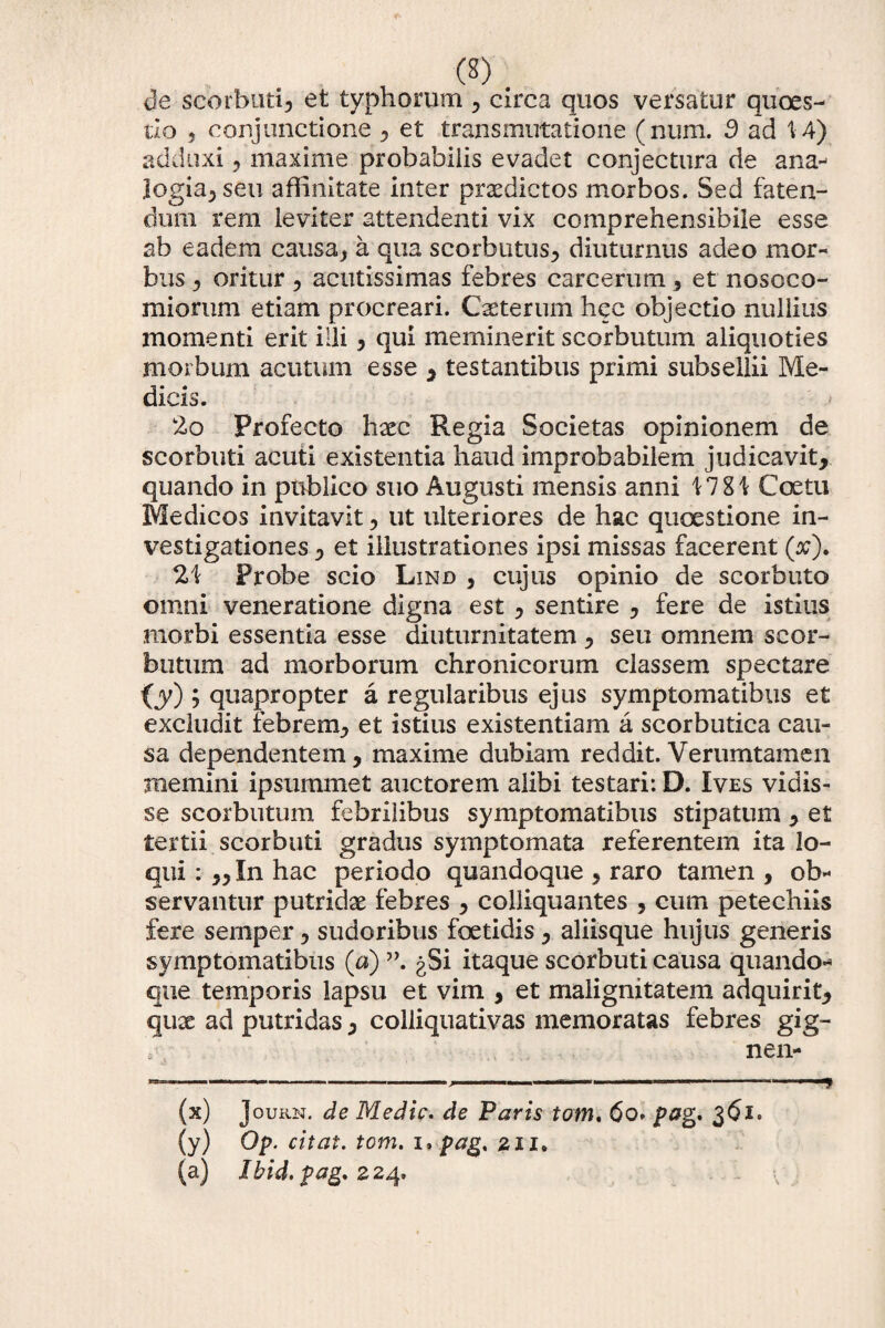 de scorbuti, et typhorum , circa quos versatur qxioes- tlo 5 conjunctione , et transmutatione (num. d ad V4) adduxi , maxime probabiiis evadet conjectura de ana¬ logia, seu affinitate inter praedictos morbos. Sed faten¬ dum rem i eviter attendenti vix comprehensibile esse ab eadem causa* a qua scorbutus, diuturnus adeo mor¬ bus * oritur , acutissimas febres carcerum , et nosoco¬ miorum etiam procreari. Cxterum hqc objectio nullius momenti erit illi * qui meminerit scorbutum aliquoties morbum acutum esse * testantibus primi subsellii Me¬ dicis. 20 Profecto hxc Regia Societas opinionem de scorbuti acuti existentia haud improbabilem judicavit* quando in publico suo Augusti mensis anni \1%\ Coetu Medicos invitavit * ut ulteriores de hac quaestione in¬ vestigationes * et illustrationes ipsi missas facerent (#). 21 Probe scio Lind * cujus opinio de scorbuto omni veneratione digna est * sentire * fere de istius morbi essentia esse diuturnitatem * seu omnem scor- bntum ad morborum chronicorum classem spectare OO 5 quapropter a regularibus ejus symptomatibus et excludit febrem* et istius existentiam a scorbutica cau¬ sa dependentem, maxime dubiam reddit. Verumtamen memini ipsummet auctorem alibi testari: D. Ives vidis¬ se scorbutum febrilibus symptomatibus stipatum , et tertii scorbuti gradus symptomata referentem ita lo¬ qui : ,,In hac periodo quandoque , raro tamen , ob¬ servantur putridx febres , colliquantes , cum petechiis fere semper, sudoribus foetidis , aliisque hujus generis symptomatibus (a) gSi itaque scorbuti causa quando¬ que temporis lapsu et vim , et malignitatem adquirit, qux ad putridas * colliquativas memoratas febres gig- n en- —-------; -  - ..——* (x) Journ. de Medie. de Paris tam. 6o> pag. 361. (y) ®P- citat' tom. 1* pag, 211, (a) Jbid.pag.z 24»