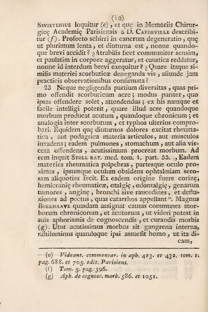 Swietenius loquitur (e), et que in Memoriis Chirur¬ gice Academiq Parisiensis a ii. Capdeville describi¬ tur (f). Profecto schirri in cancrum degeneratio * quq ut plurimum lenta , et diuturna est , nonne quando¬ que brevi accidit? gAtrabilis licet communiter sensim, et paulatim in corpore aggeratur, et caustica reddatur, nonne id interdum brevi exequitur? g Quare itaque si¬ milis materiei scorbutica deneganda vis , aliunde jam practicis observationibus confirmata? 23 Neque negligenda partium diversitas , quas pri* mo offendit scorbuticum acre; modus pariter, quo ipsas offendere solet, attendendus; ex his namque et facile intelligi potent, quare illud aere quandoque morbum producat acutum , quandoque chronicum ; et analogia inter scorbutum , et typhos ulterius compro¬ bari. Equidem que diuturnos dolores excitat rheuma¬ tica , aut podagrica materia articulos, aut musculos invadens; eadem pulmones, stomachum , aut alia vis¬ cera offendens , acutissimum procreat morbum. Ad rem inquit Stgll rat. med. tom. 1. part. 55.3, Eadem materies rheumatica palpebras , partesque oculo pro¬ ximas , ipsumque oculum obsidens ophtalmiam sero¬ sam aliquoties fecit. Ex eadem origine fuere corize, hemicranie rheumaticae, otalgie, odontalgiq, genarum tumores , angine , bronchi sive raucedines, et deflu¬ xiones ad pectus , quas catarrhos appellant”. Magnus Boe&haaye quasdam assignat causas communes mor¬ borum chronicorum, et acutorum , ut videri potest in suis aphorismis de cognoscendis , et curandis morbis (g). Utut acutissimus morbus sit gangrena interna, nihilominus quandoque ipsi assuefit homo, ut ita di¬ cam. (e) Videant, commentar, in apb. 423. et 432. tom. 7« pag. 688. et 705. edit. Parisiens. (0 Tom. 5, pag. 396. (g) Apb. de cognosc. tnorb. 586. et 1051.