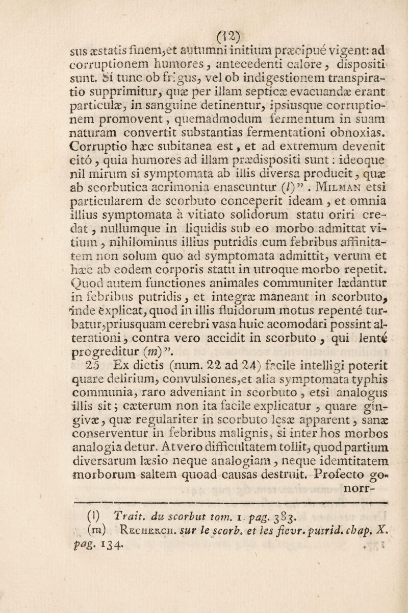 sus aestatis finem,et autumni initium praecipue vigent: ad corruptionem humores , antecedenti calore, dispositi sunt. Si tunc ob frigus, velob indigestionem transpira- tio supprimitur, quae per illam septicae evacuandae erant particulae, in sanguine detinentur, ipsiusque corruptio¬ nem promovent , quemadmodum fermentum in suam naturam convertit substantias fermentationi obnoxias. Corruptio haec subitanea est, et ad extremum devenit cito, quia humores ad illam praedispositi sunt: ideoque nil mirum si symptomata ab illis diversa producit, quae ab scorbutica acrimonia enascuntur (/)” . Milman etsi particularem de scorbuto conceperit ideam , et omnia illius symptomata a vitiato solidorum statu oriri cre¬ dat , nullumque in liquidis sub eo morbo admittat vi¬ tium , nihilominus illius putridis cum febribus affinita¬ tem non solum quo ad symptomata admittit, verum et hxc ab eodem corporis statu in utroque morbo repetit. Quod autem functiones animales communiter laedantur in febribus putridis, et integrae maneant in scorbuto* inde explicat, quod in illis fluidorum motus repente tur¬ batur,priusquam cerebri vasa huic acomodari possint ab terationi, contra vero accidit in scorbuto , qui lente progreditur (m) 25 Ex dictis (num. 22 ad 24) facile intelligi poterit quare delirium, convulsiones,et alia symptomata typhis communia, raro adveniant in scorbuto , etsi analogus iliis sit} exterum non ita facile explicatur , quare gin¬ givae, quae regulariter in scorbuto lesx apparent, sanae conserventur in febribus malignis, si inter hos morbos analogia detur. At vero difficultatem tollit, quod partium diversarum laesio neque analogiam, neque idemtitatem morborum saltem quoad causas destruit. Profecto go« norr- (l) Trait. du scorbut tom. i. pag. 383. (m) Recheuch. sur le scorb» et les fievr. putrid. cbap. V<*&' *34- . 1