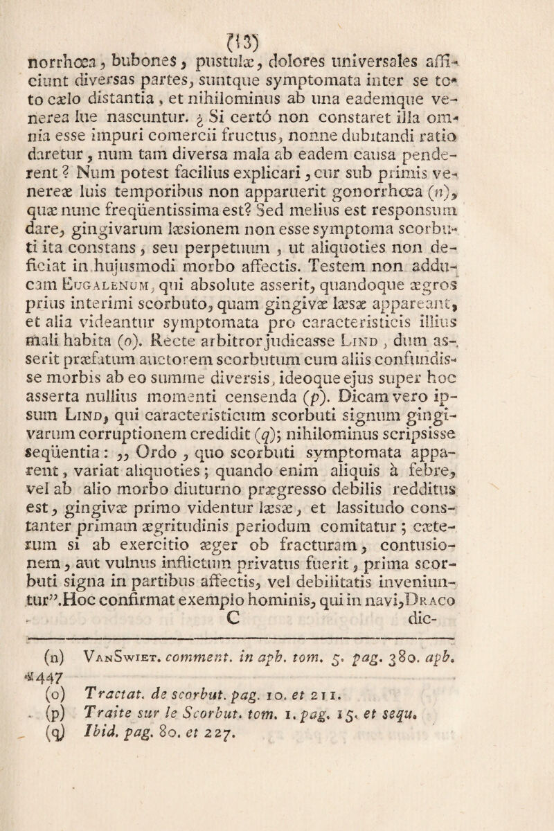 nor rhoea , bubones , pustulae, dolores universales affi-. ciunt diversas partes, suntque symptomata inter se tc* to cado distantia * et nihilominus ab una eademque ve- nerea lue nascuntur, g Si certo non constaret illa om^ nia esse impuri comercii fructus, nonne dubitandi ratio Jl. daretur , num tam diversa mala ab eadem causa pende¬ rent ? Num potest facilius explicari , cur sub primis ve- nerex luis temporibus non apparuerit gonorrhoea (n), quae nunc freqiientissimaest? Sed melius est responsum dare, gingivarum lusionem non esse symptoma scorbu- ti ita constans , seu perpetuum , ut aliquoties non de¬ ficiat in hujusmodi morbo affectis. Testem non addu¬ cam EugalenuMj qui absolute asserit, quandoque aegros prius interimi scorbuto, quam gingivae Ixsx appareant, et alia videantur symptomata pro caracteristicis illius mali habita (o). Recte arbitror judicasse Lind > dum as¬ serit praefatum auctorem scorbutum cum aliis confundis- se morbis ab eo summe diversis, ideoqueejus super hoc asserta nullius momenti censenda (p). Dicam vero ip¬ sum Lind, qui caracteristicum scorbuti signum gingi¬ varum corruptionem credidit (q)i nihilominus scripsisse sequentia: ,, Ordo , quo scorbuti symptomata appa¬ rent , variat aliquoties; quando enim aliquis a febre, vel ab alio morbo diuturno praegresso debilis redditus est, gingivae primo videntur Ixsx, et lassitudo cons¬ tanter primam aegritudinis periodum comitatur ; exte¬ rum si ab exercitio agger ob fracturam, contusio¬ nem , aut vulnus inflictum privatus fuerit, prima scor¬ buti signa in partibus affectis, vel debilitatis inveniun- tur”.Hoc confirmat exemplo hominis, qui in navi,Dr aco C dic- (n) VanSwiet. comment. in apb. tom, 5» pag. 380. apb» «44 7 (o) Tractat* de scorbut. pag. 10. ei 211. - (p) Traite sur le Scorbut. tom. 1 .pag, i$< et $$qu. (q) Ibid. pag. 80. et 227.