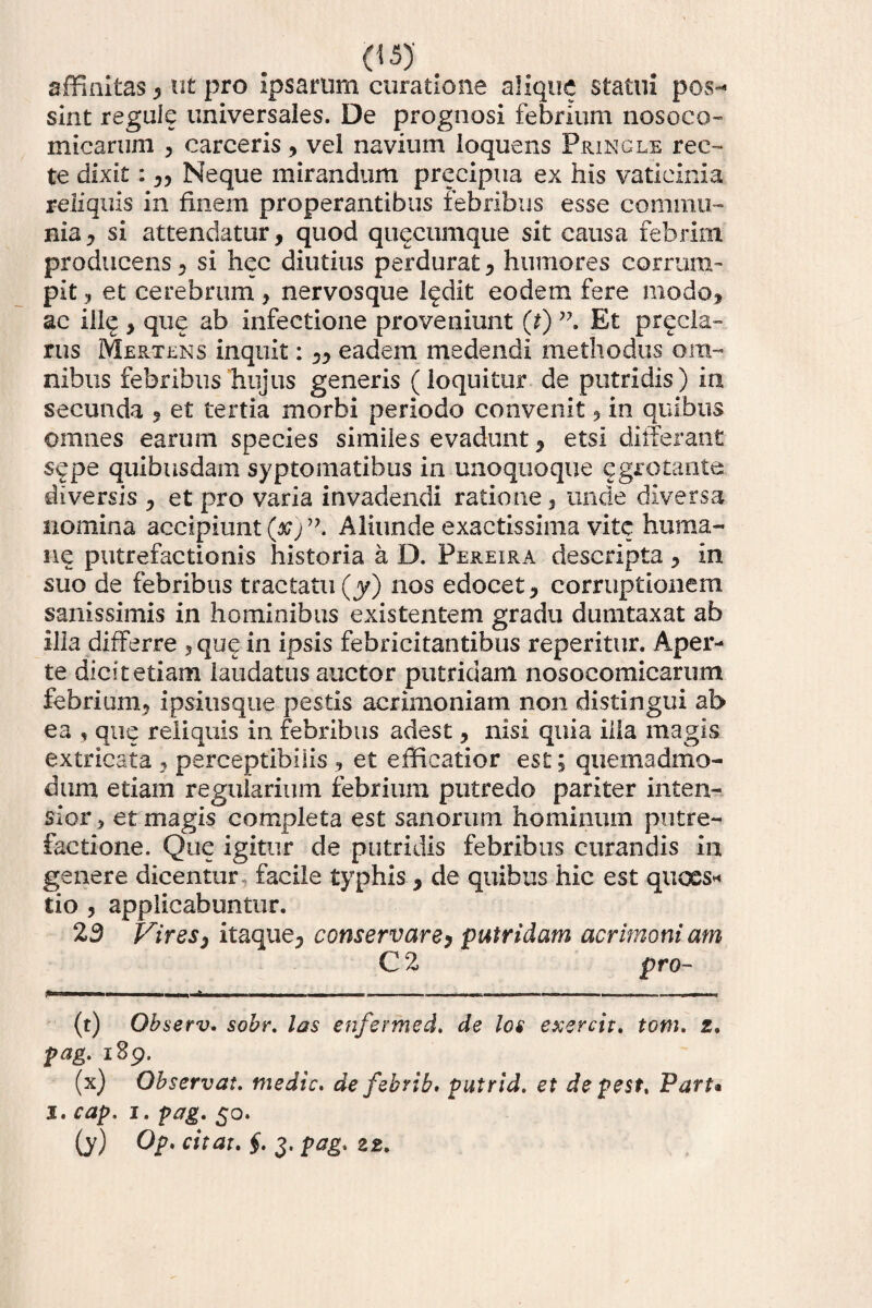 affinitas , ut pro ipsarum curatione alique statui pos¬ sint regule universales. De prognosi febrium nosoco- micarum , carceris, vel navium loquens Pringle ree-» te dixit: ,, Neque mirandum preeipua ex his vaticinia reliquis in finem properantibus febribus esse commu¬ nia, si attendatur, quod quacumque sit causa febrim, producens, si hec diutius perdurat, humores corrum¬ pit, et cerebrum, nervosque ledit eodem fere modo, ac iil<j, que ab infectione proveniunt (t) Et precla- rus Mertens inquit: „ eadem medendi methodus om¬ nibus febribus hujus generis (loquitur de putridis) in secunda , et tertia morbi periodo convenit, in quibus omnes earum species similes evadunt, etsi differant sepe quibusdam syptomatibus in unoquoque egrotante diversis , et pro varia invadendi ratione, unde diversa nomina accipiunt (#)”. Aliunde exactissima vite huma¬ ne putrefactionis historia a D. Fereira descripta, in suo de febribus tractatu(y) nos edocet, corruptionem sanissimis in hominibus existentem gradu dumtaxat ab illa differre ,que in ipsis febricitantibus reperitur. Aper¬ te dicit etiam laudatus auctor putridam nosocomicarum febrium, ipsitisque pestis acrimoniam non distingui ab ea , que reliquis in febribus adest, nisi quia illa magis extricata , perceptibilis , et efficatior est; quemadmo¬ dum etiam regularium febrium putredo pariter inten¬ sior , et magis completa est sanorum hominum putre¬ factione. Que igitur de putridis febribus curandis in genere dicentur facile typhis , de quibus hic est quoes* tio , applicabuntur. 23 Vires, itaque, conservare, putridam acrimoni am C 2 pro- (t) Qbserv. sobr. las enfermed. de los exercit. toni. z. pag. 189. (x) Observat. medie. defebrib. putrid. et de pest, Part• 1. cap. 1. pag. 50. (y) Op, citat. §. 3. pag. 22.