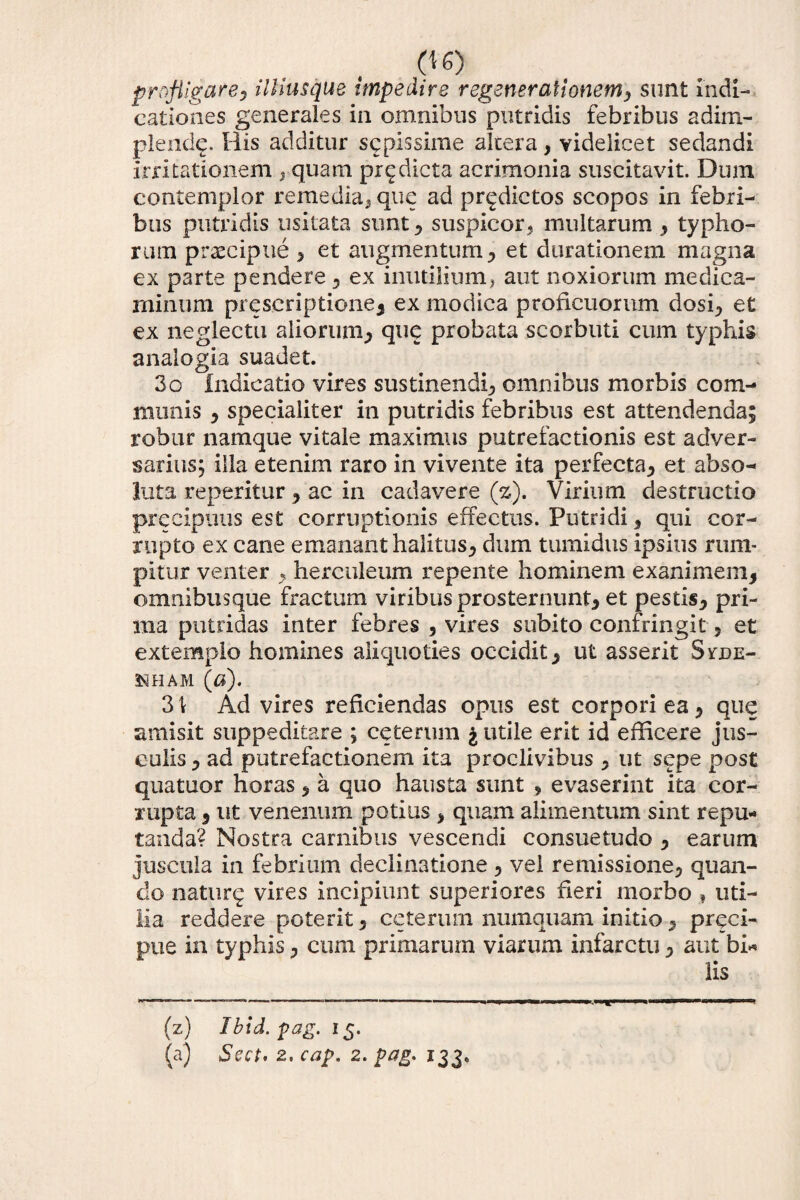 profligare, illius que impedire regenerationem, sunt Indi¬ cationes generales in omnibus putridis febribus adim¬ plenda His additur scpissime altera, videlicet sedandi irritationem , quam prodicta acrimonia suscitavit. Dum contemplor remedia, que ad prodictos scopos in febri¬ bus putridis usitata sunt , suspicor, multarum , typho¬ rum praecipue , et augmentum, et durationem magna ex parte pendere , ex inutilium, aut noxiorum medica¬ minum prescriptione, ex modica proficuorum dosi, et ex neglectu aliorum, que probata scorbuti cum typhis analogia suadet. 3o indicatio vires sustinendi, omnibus morbis com¬ munis , specialiter in putridis febribus est attendenda; robur namque vitale maximus putrefactionis est adver¬ sarius; illa etenim raro in vivente ita perfecta, et abso¬ luta reperitur , ac in cadavere (z). Virium destructio precipuus est corruptionis effectus. Putridi, qui cor¬ rupto ex cane emanant halitus, dum tumidus ipsius rum¬ pitur venter , herculeum repente hominem exanimem, omnibus que fractum viribus prosternunt, et pestis, pri¬ ma putridas inter febres , vires subito confringit, et extemplo homines aliquoties occidit, ut asserit Svtue- 3S1HAM (a). 3 \ Ad vires reficiendas opus est corpori ea, que amisit suppeditare ; ceterum j utile erit id efficere jus¬ culis , ad putrefactionem ita proclivibus , ut sepe post quatuor horas, a quo hausta sunt , evaserint ita cor¬ rupta , ut venenum potius , quam alimentum sint repu¬ tanda? Nostra carnibus vescendi consuetudo , earum juscula in febrium declinatione, vel remissione, quan¬ do nature vires incipiunt superiores fieri morbo , uti¬ lia reddere poterit, ceterum numquam initioprqci- pue in typhis, cum primarum viarum infarctu, aut bi* lis (z) Ibid.pag. 15. (a) Sect* 2, cap. 2. pag. 133.