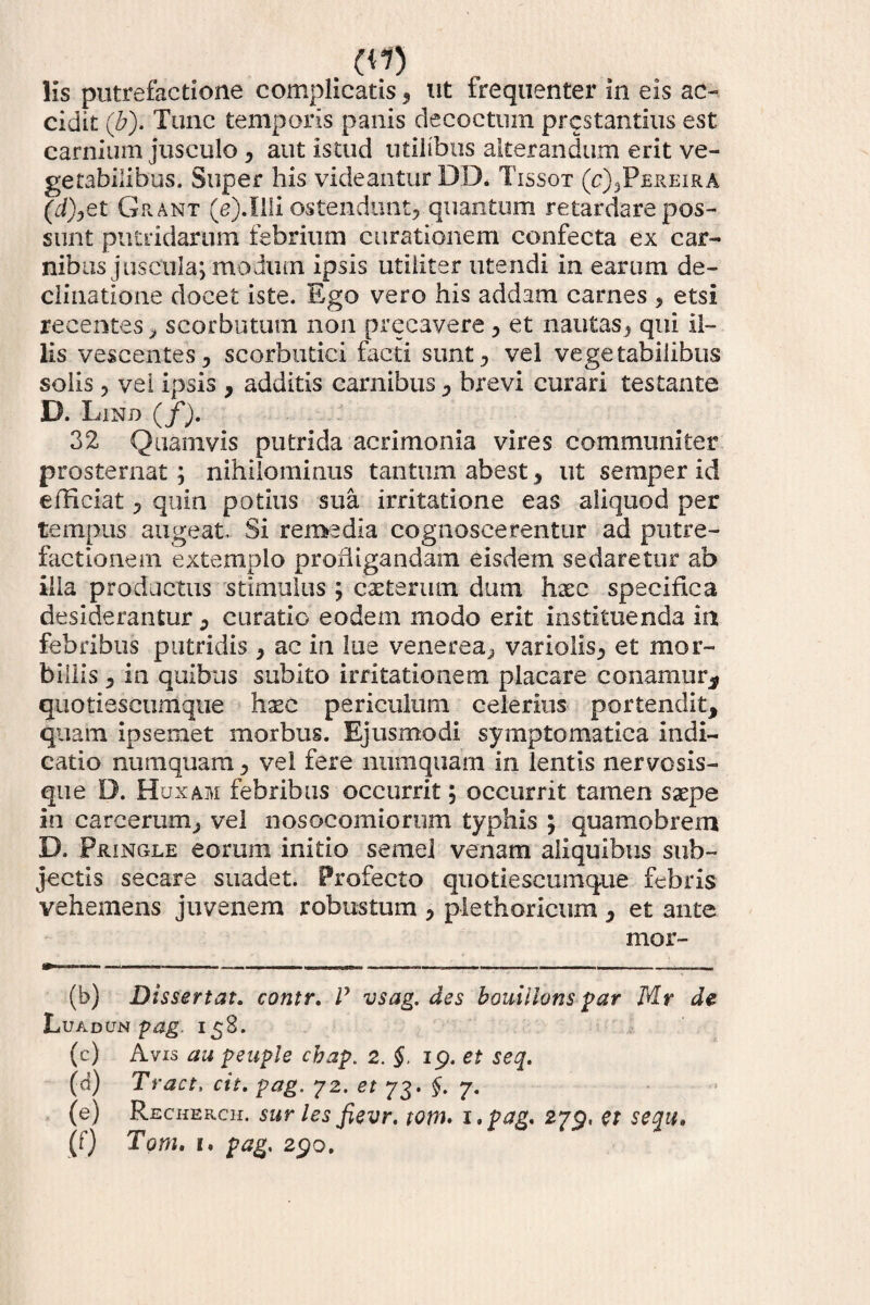 . (.{1) lis putrefactione complicatis , ut trequenter in eis ac¬ cidit (b). Tunc temporis panis decoctum prcstantius est carnium jusculo , aut istud utilibus alterandum erit ve¬ getabilibus. Super his videantur DD* Tissot (c),Pereira (7/),et Grant (e).llli ostendunt, quantum retardare pos¬ sunt putridarum febrium curationem confecta ex car¬ nibus juscula; modum ipsis utiliter utendi in earum de¬ clinatione docet iste. Ego vero his addam carnes , etsi recentes, scorbutum non precavere, et nautas, qui il¬ lis vescentes, scorbutici facti sunt, vel vegetabilibus solis, vei ipsis , additis carnibus, brevi curari testante D. Lind (/). 32 Quamvis putrida acrimonia vires communiter prosternat; nihilominus tantum abest, ut semper id efficiat, quin potius sua irritatione eas aliquod per tempus augeat. Si remedia cognoscerentur ad putre¬ factionem extemplo profligandam eisdem sedaretur ab illa productus stimulus ; caeterum dum haec specifica desiderantur , curatio eodem modo erit instituenda in febribus putridis , ac in lue venerea, variolis, et mor¬ billis , in quibus subito irritationem placare conamur* quotiescumque haec periculum celerius portendit, quam ipsemet morbus. Ejusmodi symptomatica indi¬ catio numquam, vel fere numquam in lentis nervosis- que D. Huxam febribus occurrit; occurrit tamen saepe in carcerum, vel nosocomiorum typhis ; quamobrem D. Pringle eorum initio semel venam aliquibus sub¬ jectis secare suadet. Profecto quotiescumque febris vehemens juvenem robustum , plethoricum , et ante mor- (b) Dissertat. contr. V vsag. des bouillons par Mr de Luadun pag. 158. (c) Avis au peuple cbap. 2. §. 19. et seq. (d) Tract, cit. pag. 72. et 73. §. 7. (e) Recherch. suriesfievr. tora, i.pag. 279, G* sequ, (f) Tom. k. pag, 290.