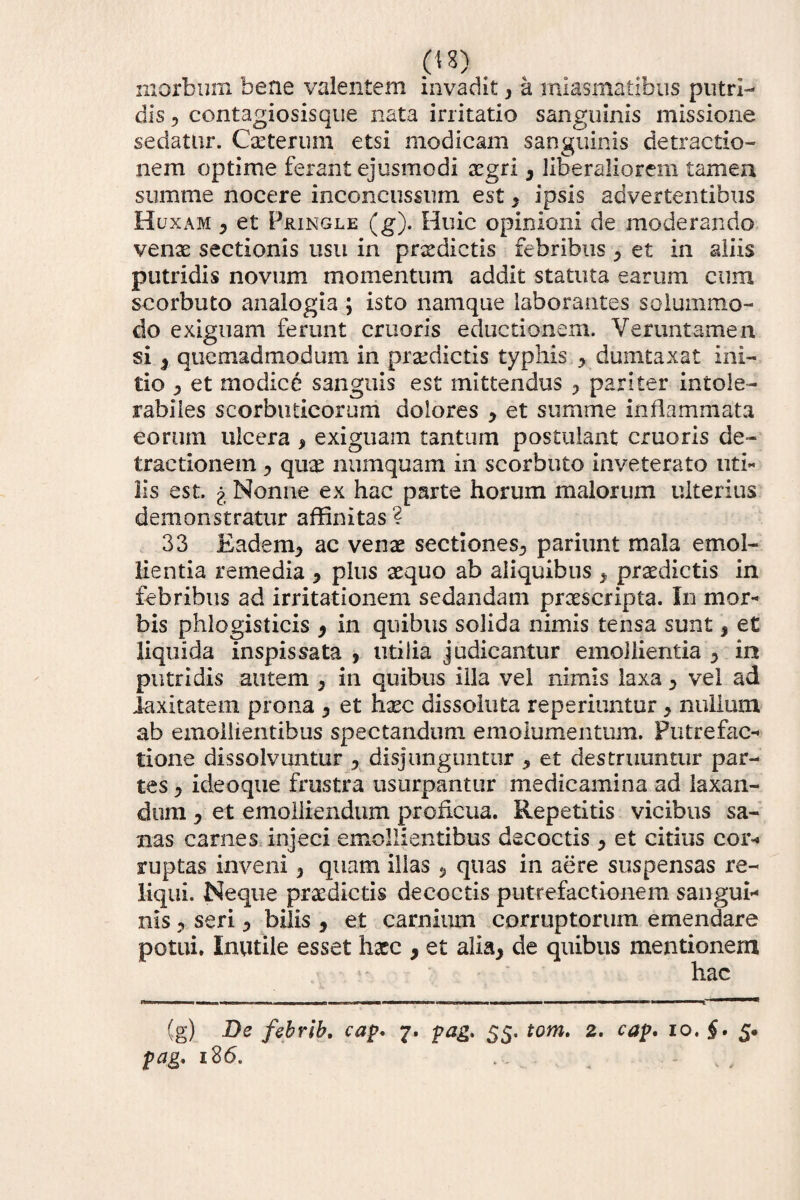 morbum bene valentem invadit* a miasmatibus putri¬ dis * contagiosisque nata irritatio sanguinis missione sedatur. Cxterum etsi modicam sanguinis detractio¬ nem optime ferant ejusmodi aegri* liberaliorem tameu summe nocere inconcussum est * ipsis advertentibus Huxam * et Pringle (g). Huic opinioni de moderando venae sectionis usu in prodictis febribus * et in aliis putridis novum momentum addit statuta earum cum scorbuto analogia ; isto namque laborantes solummo¬ do exiguam ferunt cruoris eductionem. Vexuntamen si * quemadmodum in praedictis typhis * dumtaxat ini¬ tio * et modice sanguis est mittendus * pariter intole¬ rabiles scorbuticorum dolores * et summe inflammata eorum ulcera , exiguam tantum postulant cruoris de¬ tractionem * qux numquam in scorbuto inveterato uti¬ lis est. % Nonne ex hac parte horum malorum ulterius demonstratur affinitas ? 33 Eadem* ac venas sectiones* pariunt mala emol¬ lientia remedia * plus aequo ab aliquibus * praedictis in febribus ad irritationem sedandam praescripta. In mor¬ bis phlogisticis * in quibus solida nimis tensa sunt * et liquida inspissata * utilia judicantur emollientia * in putridis autem * in quibus illa vel nimis laxa * vel ad laxitatem prona * et hxc dissoluta reperiuntur * nullum ab emollientibus spectandum emolumentum. Putrefac¬ tione dissolvuntur * disjunguntur * et destruuntur par¬ tes * ideoque frustra usurpantur medicamina ad laxan¬ dum * et emolliendum proficua. Repetitis vicibus sa¬ nas carnes injeci emollientibus decoctis * et citius cor¬ ruptas inveni * quam illas * quas in aere suspensas re¬ liqui. Neque praedictis decoctis putrefactionem sangui¬ nis * seri * bilis * et carnium corruptorum emendare potui. Inutile esset hxc * et alia* de quibus mentionem hac (g) De fehrih. cap* 7. pag> 55. tom. 2. cap. 10. §. 5. pag. i26. ... . • , ,