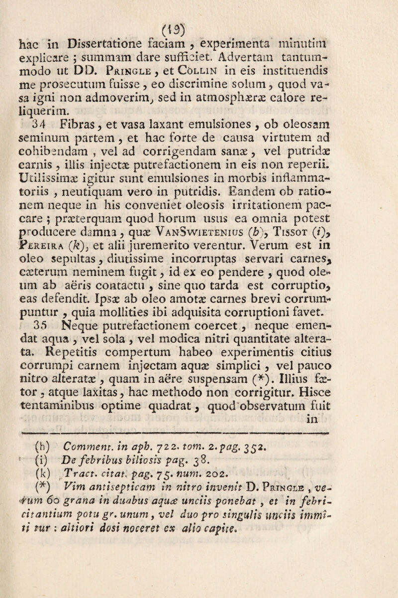hac in Dissertatione faciam , experimenta minutim explicare ; summam dare sufficiet. Advertam tantum¬ modo ut DD. Fringle y et C6llin in eis instituendis me prosecutum fuisse, eo discrimine solum y quod va¬ sa igni non admoverim^ sed in atmosphxrx calore re¬ liquerim. 34 Fibras > et vasa laxant emulsiones 9 ob oleosam seminum partem, et hac forte de causa virtutem ad cohibendam , vel ad corrigendam sanae, vel putridae carnis 9 illis injectae putrefactionem in eis non re perii. Utilissimae igitur sunt emulsiones in morbis inflamma¬ toriis y neutiquam vero in putridis. Eandem ob ratio¬ nem neque in his conveniet oleosis irritationem pec¬ care 5 praeterquam quod horum usus ea omnia potest producere damna 9 quae VanSwietenicjs (b)y Tissot (/)* * Fereira (k)3 et alii juremerito verentur. Verum est in oleo se.pultas 9 diutissime incorruptas servari carnes* exterum neminem fugit ^ id ex eo pendere 9 quod ole* um ab aeris contactu 9 sine quo tarda est corruptio* eas defendit. Ipsx ab oleo amotx carnes brevi corrum¬ puntur * quia mollities ibi adquisita corruptioni favet. 35 Neque putrefactionem coercet.* neque emen¬ dat aqua 9 vel sola 9 vel modica nitri quantitate altera- ta. Repetitis compertum habeo experimentis citius corrumpi carnem injectam aqux simplici, vel pauco nitro alteratx 9 quam in aere suspensam (*). Illius fe¬ tor : atque laxitas^ hac methodo non corrigitur. Hisce tentaminibus optime quadrat * quod observatum fuit in (h) Commem, in apb. 722. tom. 2. pag. 352. (i) De febribus biliosis pag. 38. (k) Tract. citat, pag. 75. num. 202. (*) Vim antisepticam in nitro invenit D. Fringle , ve¬ rum 60 grana in duabus aquae unciis ponebat y et in febri¬ citantium potu gr. unum, vel duo pro singulis unciis immi¬ ti tur : ditiori dosi noceret ex alio capite.