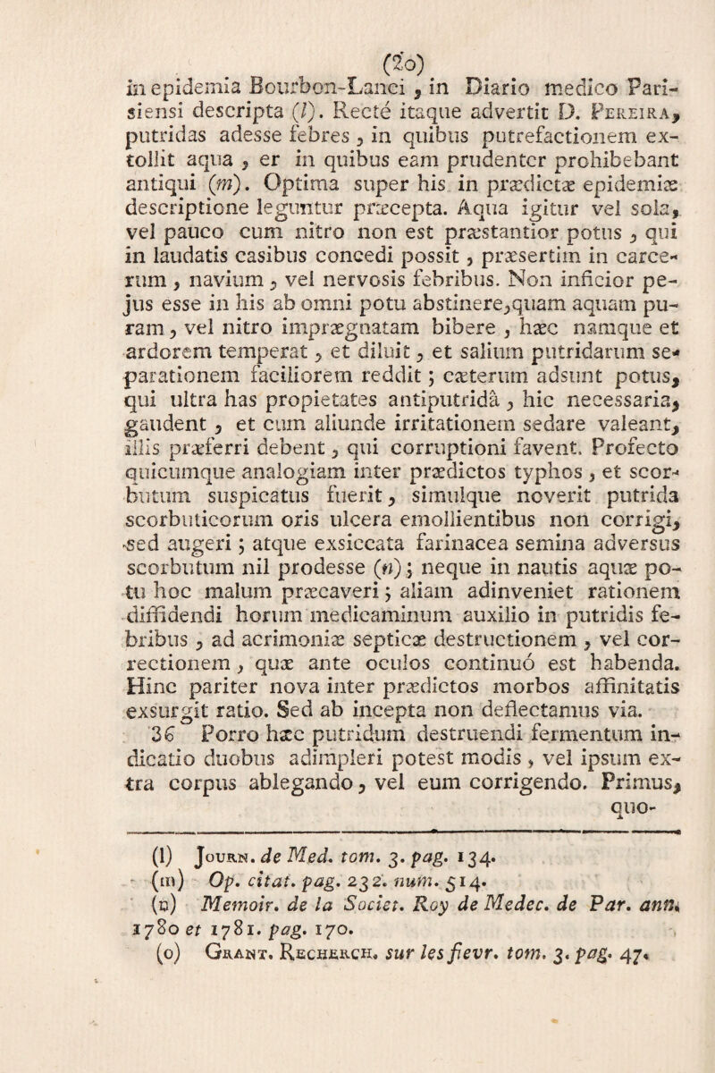 •l . „ , C2'°) in epideuiia Bcurbon-Lanci , in Diario medico Pari- siensi descripta (/). Recte itaque advertit D. Pereira, putridas adesse febres , in quibus putrefactionem ex¬ tollit aqua , er in quibus eam prudenter prohibebant antiqui (m). Optima super his in prodictae epidemis descriptione leguntur praecepta. Aqua igitur vel sola, vel pauco cum nitro non est praestantlor potus , qui in laudatis casibus concedi possit , praesertim in carce- rnm, navium, vel nervosis febribus. Non inficior pe- jus esse in his ab omni potu abstinere,quam aquam pu¬ ram , vel nitro impraegnatam bibere , haec namque et ardorem temperat , et diluit , et salium putridarum se¬ parationem faciliorem reddit; caeterum adsunt potus, qui ultra has propietates antiputrida , hic necessaria, gaudent , et cum aliunde irritationem sedare valeant, illis praeferri debent, qui corruptioni favent» Profecto quicumque analogiam inter praedictos typhos 5 et scor-« blitum suspicatus fuerit, simuique noverit putrida scorbuticorum oris ulcera emollientibus non corrigi, •sed augeri \ atque exsiccata farinacea semina adversus seorbutum nil prodesse (n); neque in nautis aquae po¬ tu hoc malum praecaveri $ aliam adinveniet rationem diffidendi horum medicaminum auxilio in putridis fe¬ bribus , ad acrimoniae septicae destructionem , vel cor¬ rectionem , quae ante oculos continuo est habenda. Hinc pariter nova inter praedictos morbos affinitatis exsurgit ratio. Sed ab incepta non deflectamus via. 36 Porro haec putridum destruendi fermentum in¬ dicatio duobus adimpleri potest modis , vel ipsum ex¬ tra corpus ablegando, vel eum corrigendo. Primus, quo- (1) Journ. de Med. tom. 3. pag. 134. - (m) Op. citat. pag. 232. num. 514. (0) Memoir. de ia Societ. Roy de Medec. de Par. anfU 3780 et 1781. pag. 170. (o) Grant. Recherou sur lesfevr. tom. 3. pag. 47«