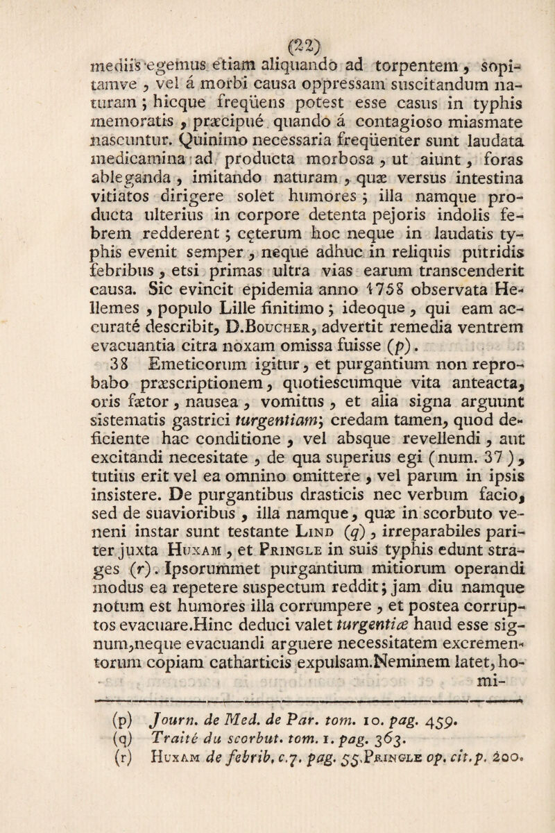 mediis egemus etiam aliquando ad torpentem, sopi- tamve , vel a morbi causa oppressam suscitandum na¬ turam ; hicque frequens potest esse casus in typhis memoratis , praecipue quando a contagioso miasmate nascuntur. Quinimo necessaria frequenter sunt laudata medicamina ad producta morbosa , ut aiunt, foras ableganda , imitando naturam , qux versus intestina vitiatos dirigere solet humores ; illa namque pro¬ ducta ulterius in corpore detenta pejoris indolis fe¬ brem redderent; ceterum hoc neque in laudatis ty¬ phis evenit semper , neque adhuc in reliquis putridis febribus , etsi primas ultra vias earum transcenderit causa. Sic evincit epidemia anno i 758 observata He- llemes , populo Lille finitimo ; ideoqus , qui eam ac¬ curate describit, D.Boucher, advertit remedia ventrem evacuantia citra noxam omissa fuisse (p). 38 Emeticorum igitur, et purgantium non repro¬ babo praescriptionem, quotiescumque vita anteacta, oris faetor, nausea , vomitus , et alia signa arguunt sistematis gastrici turgentium; credam tamen, quod de¬ ficiente hac conditione , vel absque revellendi, aut excitandi necesitate , de qua superius egi (num. 37 ), tutius erit vel ea omnino omittere , vel parum in ipsis insistere. De purgantibus drasticis nec verbum facio, sed de suavioribus , illa namque, qux in scorbuto ve¬ neni instar sunt testante Lind (q) , irreparabiles pari¬ ter juxta Huxam , et Pringle in suis typhis edunt stra¬ ges (r). Ipsorummet purgantium mitiorum operandi modus ea repetere suspectum reddit; jam diu namque notum est humores illa corrumpere , et postea corrup¬ tos evacuare.Hinc deduci valet turgentice haud esse sig¬ num,neque evacuandi arguere necessitatem excremen* torum copiam catharticis expulsam.Neminem latet, ho- mi- (p) Journ. de Med. de Par. tom. io. pag. 459. (q) Traite du scorbut. tom. 1. pag. 363. (r) Huxam de febrib, cq. pag. 55,Pringle op. cit.p. 200*