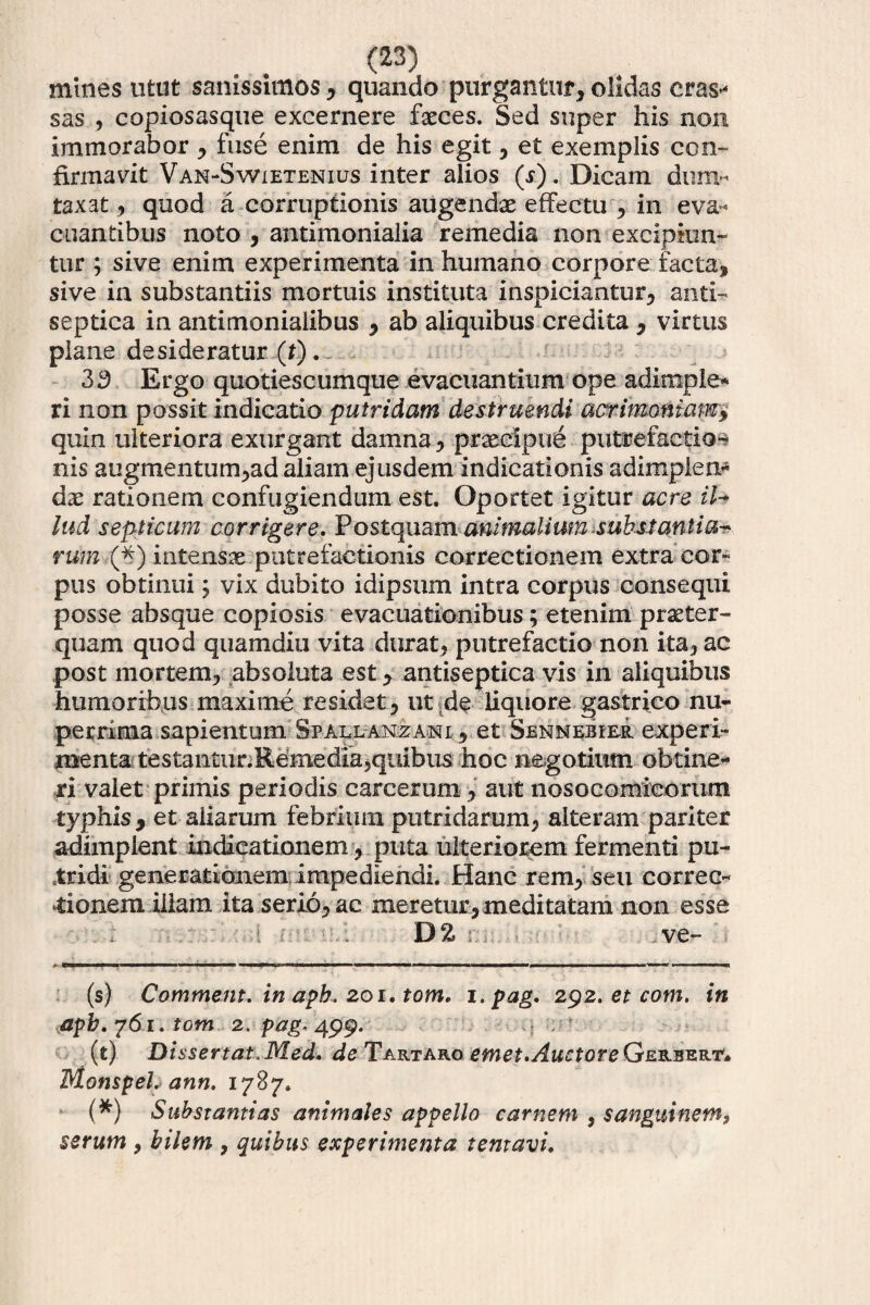 mines utut sanissimos * * quando purgantur* olidas cras^ sas , copiosasque excernere fasces. Sed super his non immorabor * fuse enim de his egit * et exemplis con¬ firmavit Van-Swietenius inter alios (r). Dicam dum¬ taxat * quod a corruptionis augendae effectu * in eva¬ cuantibus noto * antimonialia remedia non excipiun¬ tur ; sive enim experimenta in humano corpore facta, sive in substantiis mortuis instituta inspiciantur* anti- septica in antimonialibus , ab aliquibus credita * virtus plane desideratur (*). 33 Ergo quotiescumque evacuantium ope adimple* ri non possit indicatio putridam destruendi acrimoniam> quin ulteriora exurgant damna * praecipue putrefactio¬ nis augmentum*ad aliam ejusdem indicationis adimplen¬ dae rationem confugiendum est. Oportet igitur acre il¬ lud septicum corrigere. Postquam animalium substantia¬ rum ,(*) intensx putrefactionis correctionem extra cor¬ pus obtinui; vix dubito idipsum intra corpus consequi posse absque copiosis evacuationibus; etenim praeter¬ quam quod quamditi vita durat* putrefactio non ita* ac post mortem* absoluta est * antiseptica vis in aliquibus humoribus maxime residat* ut de liquore gastrico nu- perrima sapientum Spallanzani * et Sennebier experi¬ menta testalitnr.Resmedia,quibus hoc negotium obtine¬ ri valet primis periodis carcerum * aut nosocomicorum typhis , et aliarum febrium putridarum* alteram pariter adimplent indicationem * puta ulteriorem fermenti pu¬ tridi generationem impediendi. Hanc rem* seu corree- tionern illam ita serio* ac meretur,meditatam non esse D2 ve- (s) Commem, in apb. 201. tom. i.pag. 292. et com. in apb.Y61. tom 2. p^.499. (t) Dissertat .Med. de Tartaroemet. Auctor e Gerber.t'* Monspel. ann. 1787. (*) Substantias animales appello carnem , sanguinem, serum > bilem , quibus experimenta tentavi.