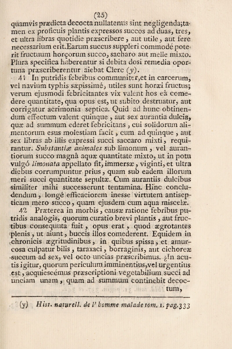 quamvis praedicta decocta nullatenus sint negligenda;ta- men ex proficuis plantis expressos succos ad duas, tres* et ultra libras quotidie praescribere, aut utile, aut fere necessarium erit.Earum succus suppleri commode pote¬ rit fructuum hornorum succo, sacharo aut meile mixto. Plura specifica haberentur si debita dosi remedia opor* tuna praescriberentur aiebat Clere (y). 4\ In putridis febribus communiter,et in carcerum, vel navium typhis saepissime, utiles sunt horaei fructus; verum ejusmodi febricitantes vix valent hos ea come¬ dere quantitate, qua opus est, ut subito destruatur, aut corrigatur acrimonia septica. Quid ad hunc obtinen¬ dum effectum valent quinque , aut sex aurantia dulcia, quae ad summum ederet febricitans , cui solidorum ali¬ mentorum esus molestiam facit, cum ad quinque , aut sex libras ab illis expressi succi saccaro mixti, requi¬ rantur. Substantice animales sub limonum , vel auran- tiorum succo magna aquae quantitate mixto, ut in potu vulg6 limonata appellato fit, immersae, viginti, et ultra diebus corrumpuntur prius, quam sub eadem illorum meri succi quantitate sepultae. Cum aurantiis dulcibus similiter mihi successerunt tentamina. Hinc conclu¬ dendum , longe efficaciorem inesse virtutem antisep™ ticam mero succo, quam ejusdem cum aqua miscelae. 42 Praeterea in morbis, causae ratione febribus pu¬ tridis analogis, quorum curatio brevi plantis , aut fruc¬ tibus consequuta fuit, opus erat, quod aegrotantes plenis , ut aiunt, buccis illos comederent. Equidem in chronicis aegritudinibus, in quibus spissa, et amur- cosa culpatur bilis , taraxaci, borraginis, aut cichoreae «succum ad sex, vel octo uncias praescribimus, gln acu¬ tis igitur, quorum periculum imminentius,vel urgentius est, acquiescemus praescriptioni vegetabilium succi ad unciam unam, quam ad summum continebit decoc¬ tum. (y) Hi&t* natyrelL de V homnie maladetom. i. p#g’333