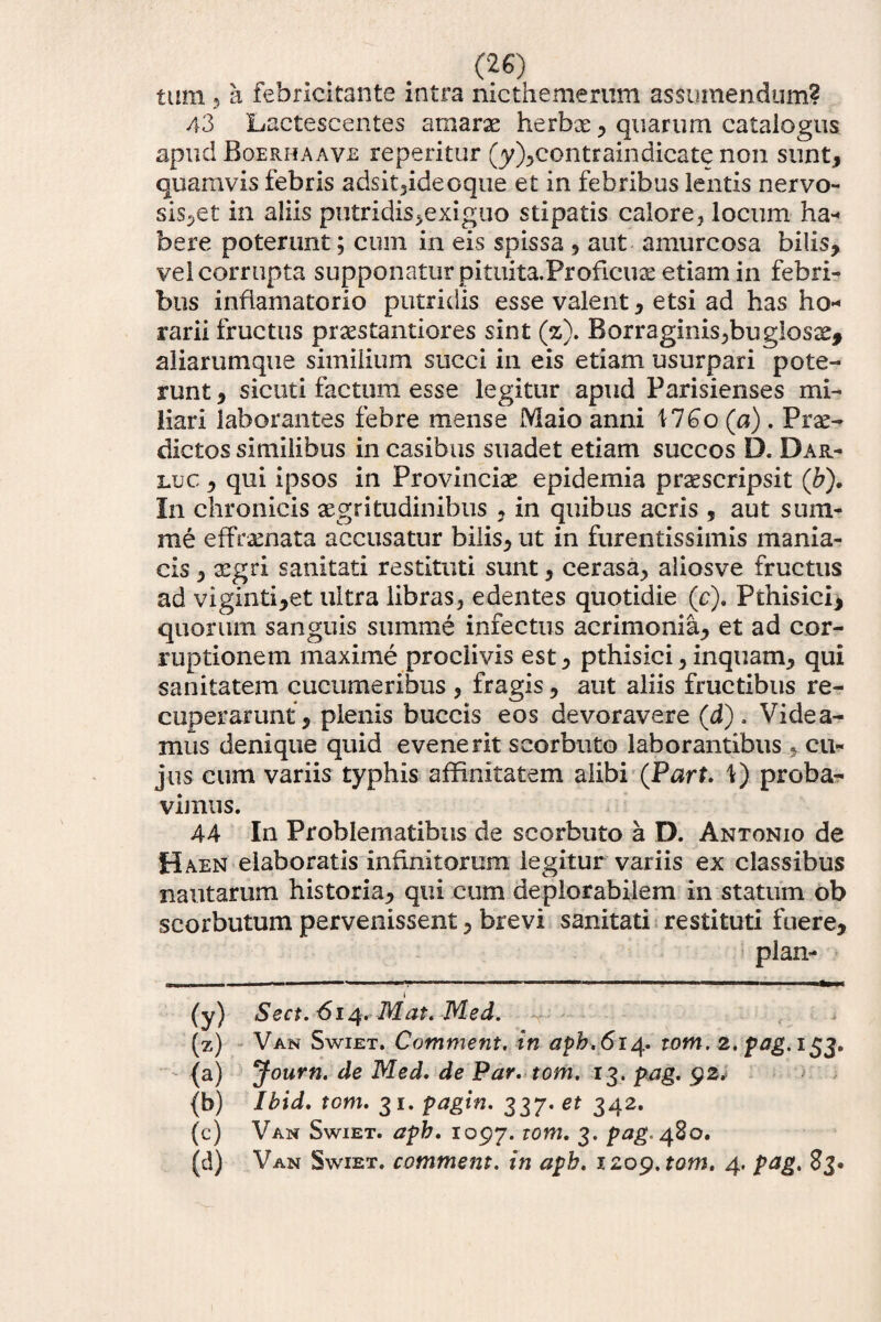 tum 5 a febricitante intra nicthemerum assumendum? 43 Lactescentes amarse herbx , quarum catalogus apud Boerhaave repentur (y),contrain dicate non sunt, quamvis febris adsit,ideoque et in febribus lentis nervo¬ sis,et in aliis putridis,exiguo stipatis calore, locum ha¬ bere poterunt; cum in eis spissa , aut amurcosa bilis, vel corrupta supponatur pituita.Proficux etiam in febri¬ bus inflamatorio putridis esse valent, etsi ad has ho¬ rarii fructus prxstantiores sint (%). Borraginis,bugIosx, aliarutnque similium succi in eis etiam usurpari pote¬ runt , sicuti factum esse legitur apud Parisienses mi¬ liari laborantes febre mense Maio anni MGo (a) . Prae¬ dictos similibus in casibus suadet etiam succos D. Dar- luc , qui ipsos in Provinciae epidemia prxscripsit (&). In chronicis aegritudinibus , in quibus acris , aut sum¬ me effaenata accusatur bilis, ut in furentissimis mania¬ cis , xgri sanitati restituti sunt , cerasa, aliosve fructus ad viginti,et ultra libras, edentes quotidie (c). Pthisiei, quorum sanguis summe infectus acrimonia, et ad cor¬ ruptionem maxime proclivis est, pthisici, inquam, qui sanitatem cucumeribus , fragis, aut aliis fructibus re¬ cuperarunt, plenis buccis eos devoravere (d). Videa¬ mus denique quid evenerit scorbuto laborantibus $ cu¬ jus cum variis typhis affinitatem alibi (Parf. 1) proba¬ vimus. 44 In Problematibus de scorbuto a D. Antonio de Haen elaboratis infinitorum legitur variis ex classibus nautarum historia, qui cum de plorabilem in statum ob scorbutum pervenissent, brevi sanitati restituti fuere, plan- m»nn. !■■■ i — -.-■■i ■—H.i ■ 1 ■ . ■■■■>■ l ■■ ■ ..mnmgBUir i (y) Sect. 614. Mat. Med. (z) Van Swiet. Comment. in apb.614. tom. 2. pag. 153. {a) Journ. de Med. de Par. tom. 13. pag. 92, (b) Ibid. tom. 31. pagin. 337. et 342. (c) Van Swiet. apb. 1097. l0m• 3* Pa& 480. (d) Van Swiet. commem, in apb. 1209. tom. 4. pag. 83.