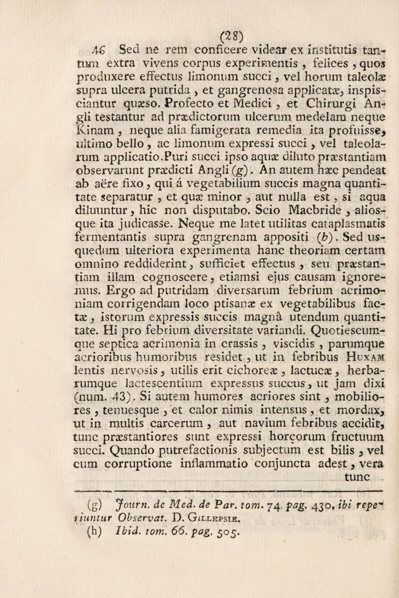 (2g) AG Sed ne rem conficere videar ex Institutis tan¬ tum extra vivens corpus experimentis , felices , quos produxere effectus limonum succi , vel horum taleolae supra ulcera putrida , et gangrenosa applicatae, inspis- ciantur quxso, Profecto et Medici , et Chirurgi An- gli testantur ad praedictorum ulcerum medelam neque Kinam , neque alia famigerata remedia ita profuisse, ultimo bello , ac limonum expressi succi , vel taleola¬ rum applicatio.Puri succi ipso aquae diluto praestantiam observarunt praedicti Angli (g). An autem haec pendeat ab aere fixo, qui a vegetabilium succis magna quanti¬ tate separatur , et qu^ minor , aut nulla est, si aqua diluuntur , hic non disputabo. Scio Macbride , alios- que ita judicasse. Neque me latet utilitas cataplasmatis fermentantis supra gangrenam appositi (h). Sed us- quedum ulteriora experimenta hanc theoriam certam omnino reddiderint , sufficiet effectus , seu praestan- tiam illam cognoscere, etiamsi ejus causam ignore¬ mus. Ergo ad putridam diversarum febrium acrimo¬ niam corrigendam loco ptisanae ex vegetabilibus fac¬ tae, istorum expressis succis magna utendum quanti¬ tate. Hi pro febrium diversitate variandi. Quotiescum¬ que septica acrimonia in crassis , viscidis , parumque acrioribus humoribus residet, ut in febribus Huxam. lentis nervosis, utilis erit cichoreae, lactucae , herba¬ rumque lactescentium expressus succus, ut jam dixi (num. 43). Si autem humores acriores sint, mobilio¬ res , tenuesque , et calor nimis intensus, et mordax, ut in multis carcerum, aut navium febribus accidit, tunc praestantiores sunt expressi horeorum fructuum succi. Quando putrefactionis subjectum est bilis , vel cum corruptione inflammatio conjuncta adest, vera tunc , (g) Journ. de Med. de Par. tom. 74. pag. 430, ibi repe** riuntur Observat. D. Gillepsie. (h) Ibid. tom. 66. pag, 505.