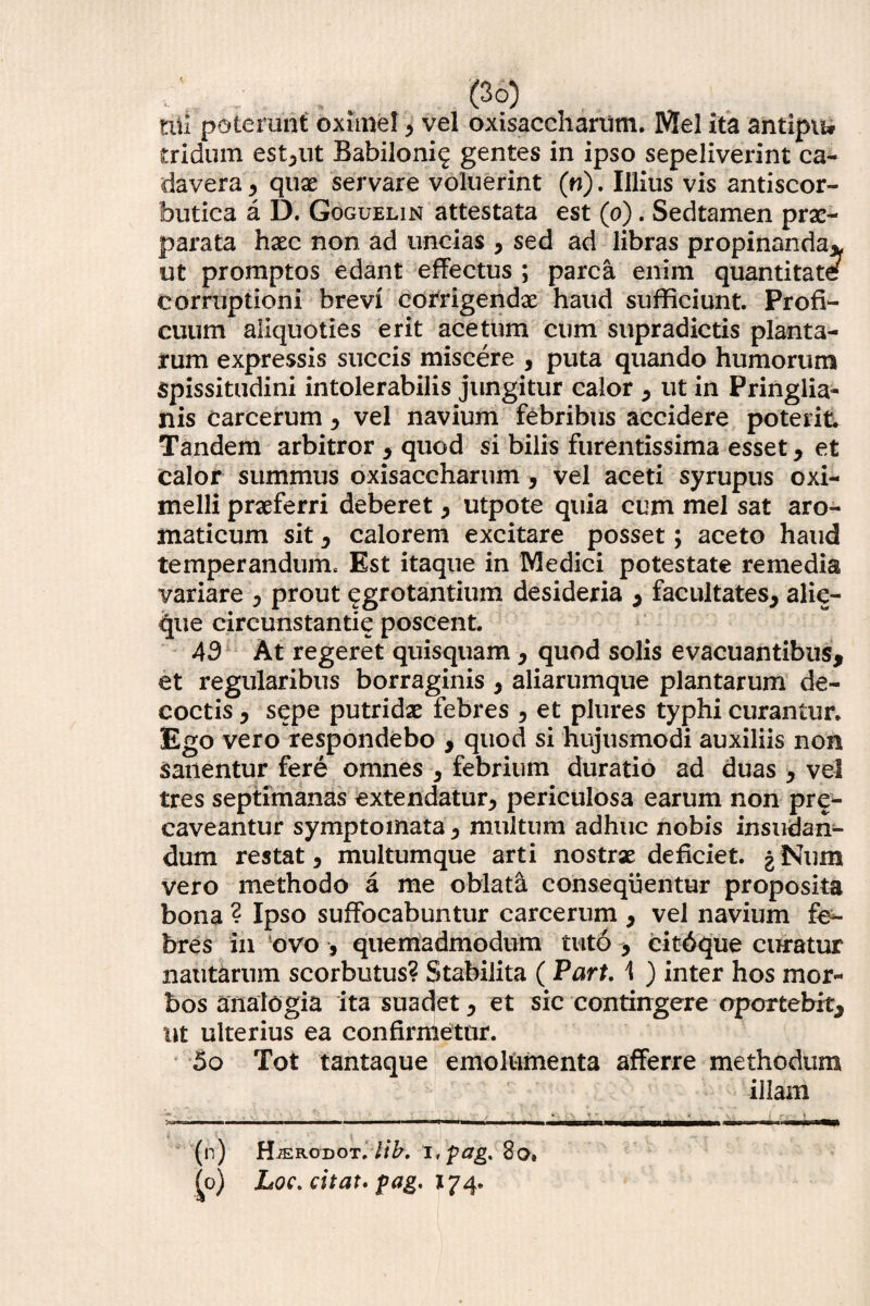 tui poterunt oximef , vel oxisaccharum. Mei ita antipiw tridum est,ut Babiloni^ gentes in ipso sepeliverint ca¬ davera , quae servare voluerint (w). Illius vis antiscor- butica a D. Goguelin attestata est (o). Sedtamen prae¬ parata haec non ad uncias , sed ad libras propinanda* ut promptos edant effectus ; parca enim quantitate corruptioni brevi corrigendae haud sufficiunt. Profi¬ cuum aliquoties erit acetum cum supradictis planta¬ rum expressis succis miscere , puta quando humorum spissitudini intolerabilis jungitur calor , ut in Pringlia- nis carcerum , vel navium febribus accidere poterit. Tandem arbitror , quod si bilis furentissima esset, et calor summus oxisaccharum, vel aceti syrupus oxi- melli praeferri deberet , utpote quia cum mei sat aro¬ maticum sit , calorem excitare posset; aceto haud temperandum. Est itaque in Medici potestate remedia variare , prout ^grotantium desideria , facultates, alie- <jue circunstantie poscent. 43 At regeret quisquam , quod solis evacuantibus, et regularibus borraginis , aliarumque plantarum de¬ coctis , sepe putridae febres , et plures typhi curantur. Ego vero respondebo , quod si hujusmodi auxiliis non sanentur fere omnes , febrium duratio ad duas , vel tres septimanas extendatur, periculosa earum non prg- caveantur symptomata, multum adhuc nobis insudan¬ dum restat, multumque arti nostrae deficiet, g Num vero methodo a me oblata consequentur proposita bona ? Ipso suffocabuntur carcerum , vel navium fe¬ bres in ovo , quemadmodum tuto > citdque curatur nautarum scorbutus? Stabilita ( Part. \ ) inter hos mor¬ bos analogia ita suadet, et sic contingere oportebit, ut ulterius ea confirmetur. 5o Tot tantaque emolumenta afferre methodum illam _ *. > * (n) H/erodot. lib. i,pag> 8o, (o) Loc. citat. pag, 174.