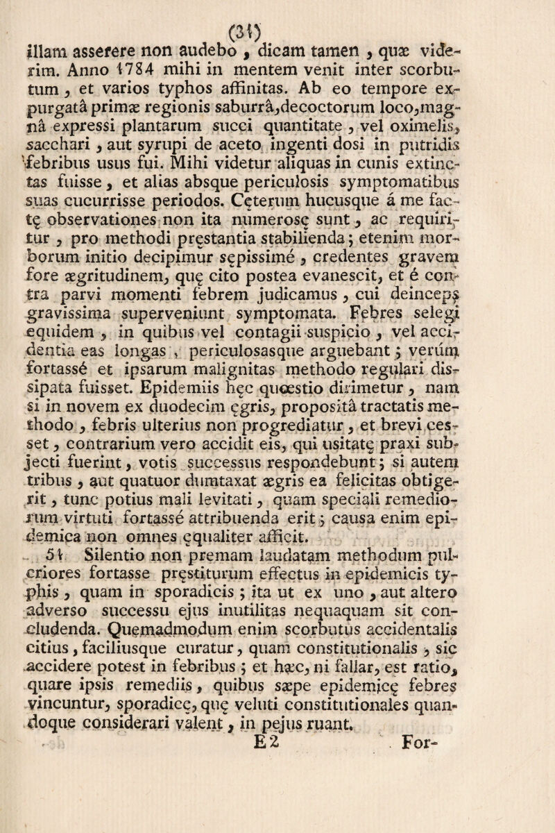 illam asserere non audebo , dicam tamen , quas vide¬ rim. Anno 1784 mihi in mentem venit inter scorbu- tum, et varios typhos affinitas. Ab eo tempore ex¬ purgata primae regionis saburra,deeoctorum loco,mag¬ na expressi plantarum succi quantitate , vel oximelis, sacchari , aut syrupi de aceto ingenti dosi in putridis •febribus usus fui. Mihi videtur aliquas in cunis extinc- tas fuisse , et alias absque periculosis symptomatibus suas cucurrisse periodos. Ceterum hucusque a me fac- t$ observationes non ita numerose sunt , ac requirir tur , pro methodi prestantia stabilienda; etenim mor¬ borum initio decipimur sepissime , credentes gravem fore aegritudinem, qu^ cito postea evanescit, et e con¬ tra parvi momenti febrem judicamus , cui deincepf gravissima superveniunt symptomata. Febres selegj equidem, in quibus vel contagii suspicio , vel accir dentia eas longas , pericuiosasque arguebant; venim £ortass£ et ipsarum malignitas methodo regulari dis*- sipata fuisset. Epidemiis hec quaestio dirimetur , nam si in novem ex duodecim egris, proposita tractatis me¬ thodo , febris ulterius non progrediatur, et brevi ces** set, contrarium, vero accidit eis, qui usitatg praxi sub¬ jecti fuerint, votis successus respondebunt; si autem tribus , aut quatuor dumtaxat aegris ea felicitas obtige¬ rit , tunc potius mali levitati, quam speciali remedio¬ rum virtuti fortasse attribuenda erit; causa enim epi¬ demica non omnes equaliter afficit. 51 Silentio non premam laudatam methodum pul* criores fortasse prestitunmi effectus in epidemicis ty¬ phis* , quam in sporadicis; ita ut ex uno * aut altero adverso successu ejus inutilitas nequaquam sit con¬ cludenda. Quemadmodum enim scorbutus accidentalis citius, faciliusque curatur, quam constitutionalis sic accidere potest in febribus ; et h^c, ni fallar, est ratio* quare ipsis remediis, quibus saepe epidemice; febres vincuntur, sporadice, qu? veluti constitutionales quan¬ doque considerari valent * in pejus ruant. E 2 For-