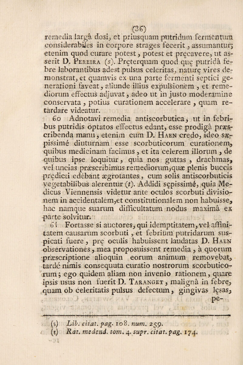 remedia largi dosi, et priusquam putridum-fermentum considerabiies in corpore strages fecerit , assumantur; etenim quod curare potest, potest et precavere, ut as¬ serit D, Fereira ($•). Preterquam quod que putrida fe¬ bre laborantibus adest pulsus celeritas * nature vires de¬ monstrat, et quamvis ex una parte fermenti septici ge* nerationi faveat , aliunde illius expulsionem , et reme¬ diorum effectus adjuvat , adeo ut in justo moderamine conservata , potius curationem accelerare , quam re¬ tardare videatur. Go Adnotavi remedia antiscorbutica, ut in febri^ bus putridis optatos effectus edant) esse prodiga praes¬ cribenda manu , etenim cum D. Haen credo, ideo sae¬ pissime diuturnam esse scorbuticorum curationem, quibus medicinam facimus , et ita celerem illorum , de quibus ipse loquitur, quia nos guttas , drachmas, vel uncias praescribimus remediorum^quae plenis buccis predicti edebant aegrotantes , cum solis antiscorbutieis vegetabilibus alerentur (*). Addidi sepissime, quia Me¬ dicus Viennensis videtur ante oculos scorbuti divisio¬ nem in accidentalem,et constitutionalem non habuisse, hac namque suarum difficultatum nodus maxima ex -parte solvitur. G\ Fortasse si auctores, qui idemptitatem, vel affini¬ tatem causarum scorbuti * et febrium putridarum sus¬ picati fuere, pre oculis habuissent laudatas D. Haen observationes, mea proposuissent remedia , a quorum praescriptione alioquin eorum animum removebat, tarde nimis consequuta curatio nostrorum scorbutico¬ rum ; ego quidem aliam non invenio rationem, quare ipsis usus non fuerit D. Taranget , maligna in febre, quam ob celeritatis pulsus defectum, gingivas lesas, . ■ , pe- (s) Lib. citat, pag* 108. num. 259. (t) Rat. medend. toni. 4. supr. citat. pag. 174.