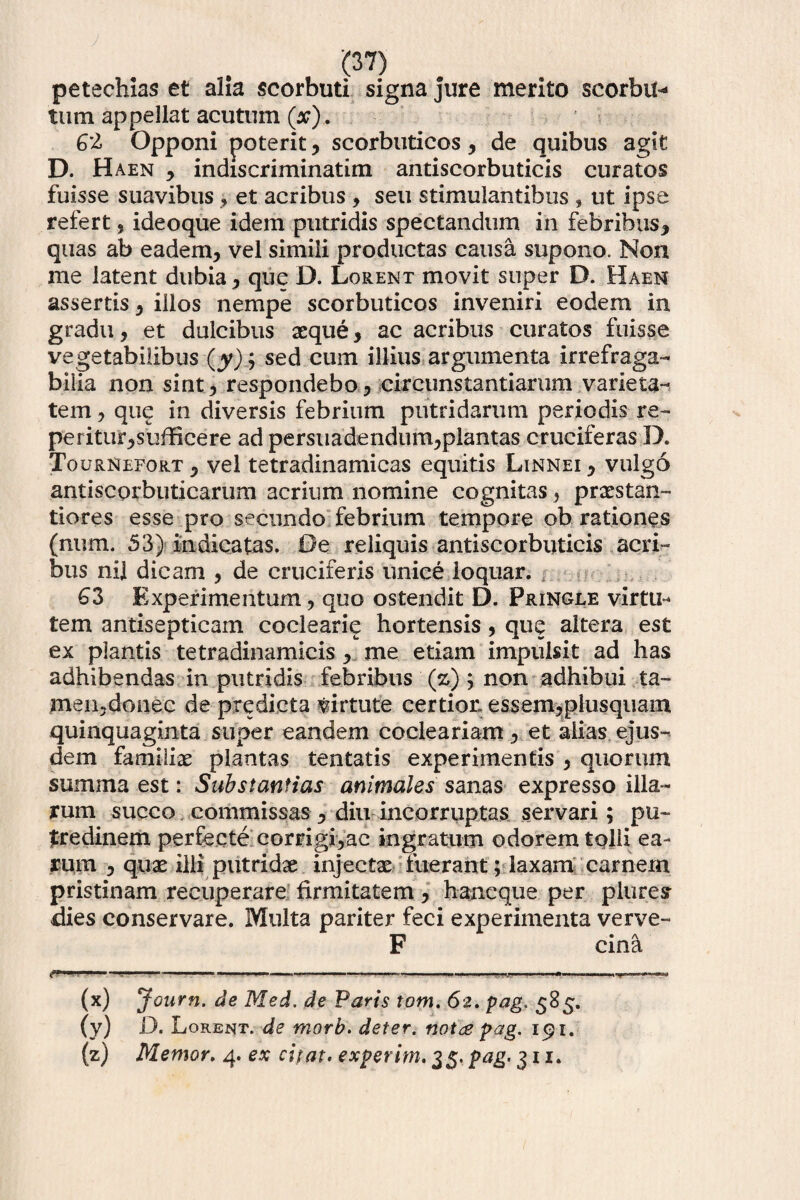 petechias et alia scorbuti signa jure merito scorbit* tum appellat acutum (a;). G’l Opponi poterit, scorbuticos, de quibus agit D. H aen , indiscriminatim antiscorbuticis curatos fuisse suavibus , et acribus , seu stimulantibus , ut ipse refert , ideoque idem putridis spectandum in febribus, quas ab eadem, vel simili productas causa supono. Non me latent dubia, que D. Lorent movit super D. Haen assertis, illos nempe scorbuticos inveniri eodem in gradu, et dulcibus xque, ac acribus curatos fuisse vegetabilibus (jy) ; sed cum illius argumenta irrefraga¬ bilia non sint, respondebo, circunstantiarum varieta¬ tem , que in diversis febrium putridarum periodis re¬ petitur,sufficere ad persuadendum,plantas cruciferas D. Tournefort 5 vel tetradinamicas equitis Linnei , vulgo antiscorbuticarum acrium nomine cognitas, prastan- tiores esse pro secundo febrium tempore ob rationes (num. 53) indicatas. Oe reliquis antiscorbuticis acri¬ bus nil dicam , de cruciferis unice loquar. 63 Experimentum, quo ostendit D. Pringle virtu¬ tem antisepticam coclearie hortensis, que altera est ex plantis tetradinamicis, me etiam impulsit ad has adhibendas in putridis febribus (z) ; non adhibui ta- meiijdonec de predicta virtute certior» essem,plusqiiam quinquaginta super eandem cocleariam, et alias ejus¬ dem familiae plantas tentatis experimentis , quorum summa est: Substantias animales sanas expresso illa¬ rum succo commissas , diu incorruptas servari; pu¬ tredinem perfecte corrigi,ac ingratum odorem tpHi ea¬ rum , quae ilii putridae injectae tuerant; laxam carnem pristinam recuperare firmitatem, haneque per plure? dies conservare. Multa pariter feci experimenta verve- F« A cina **■ — II— 1 ' - .. ■■■.»... I.I. .|i,....nwwr. (x) Journ. de Med. de Paris tom. 6z, pag. 585. (y) D. Lorent. de morb. det er. not^ pag. 191. (z) Memor, 4. ex citat, experim. 35. pag. 311.