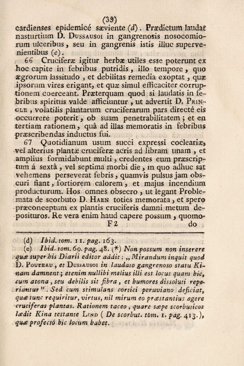 (33) cardienses epidemice saeviente (d) . Praedictum laudat nasturtium D. Dussausoi in gangrenosis nosocomio» rum ulceribus , seu in gangrenis istis illuc superve¬ nientibus (e). 66 Cruciferae igitur herbae utiles esse poterunt ex hoc capite in febribus putridis , illo tempore * quo aegrorum lassitudo $ et debilitas remedia exoptat , quae ipsorum vires erigant, et quae simul efficaciter corrup¬ tionem coerceant. Praeterquam quod si laudatis in fe¬ bribus spiritus valde afficiuntur , ut advertit D. Prin- gle , volatilis plantarum cruciferarum pars directe eis occurrere poterit * ob suam penetrabilitatem ; et en tertiam rationem , qua ad illas memoratis in febribus praescribendas inductus fui. 61 Quotidianum usum succi expressi cocleariae* vel alterius plantae cruciferas acris ad libram unam , et amplius formidabunt multi, credentes eum praescrip¬ tum a sexta , vel septima morbi die, in quo adhuc sat vehemens perseverat febris, quamvis pulsus jam obs¬ curi fiant, fortiorem calorem, et majus incendium prodacturum. Hos omnes obsecro , ut legant Proble¬ mata de scorbuto D. Haen toties memorata, et spero praeconceptum ex plantis cruciferis damni metum de¬ posituros. Re vera enim haud capere possum 9 quomo* F2 do , rrni — —■»———————> i ■ ■■mi —w——mm—»—■——mmm«m————g (d) Ibid. tom. 11, pag. 163. (e) Ibid. tom. 69. pag. 48. (*) Non possum non inserere qua super bis Diarii editor addit: ,, Mirandum inquit quod D. Pouteau , et Dussausoi in laudato gangrenoso statu Ki- nam damnent; etenim nullibi melius illi est locus quam bic9 cum atona , seu debilis sit fibra , et humores dissoluti repe* rianturv . Sed cum stimulans cortici peruviano deficiat, qua tunc requiritur, virtus, nil mirum eo prastantius agere cruciferas plantas. Rationem taceo , quare sape scorbuticos ladit Kina testante Lind ( De scorbut. tom. 1. pag. 413.), qua profectd hic locum habet.