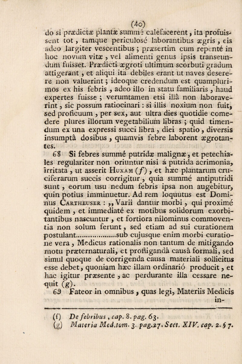 do si praedictas plantae summe calefacerent, ita profuis^ sent tot, tamque periculose laborantibus aegris , eis adeo largiter vescentibus ; praesertim cum repente in lioc novum vitae 3 vel alimenti genus ipsis transeun¬ dum fuisset. Praedicti aegroti ultimum scorbuti gradum attigerant, et aliqui ita debiles erant ut naves desere¬ re non valuerint; ideoque credendum est quampluri- mos ex his febris 3 adeo illo in statu familiaris 3 haud expertes fuisse ; verumtamen etsi illa non laborave¬ rint 5 sic possum ratiocinari: si illis noxium non fuit, sed proficuum 3 per sex, aut ultra dies quotidie come¬ dere plures illorum vegetabilium libras ; quid timen¬ dum ex una expressi succi libra 3 diei spatio, diversis insumpta do sibus , quamvis febre laborent aegrotan¬ tes. 6% Si febres summe putridae malignae, et petechia- les regulariter non oriuntur nisi a putrida acrimonia, irritata , ut asserit Huxam (/) , et haec plantarum cru- ciferarum succis corrigitur, quia summe antiputridi sunt, eorum usu nedum febris ipsa non augebitur, quin potius imminuetur. Ad rem ioquutus est Domi¬ nus Cartheuser : „ Varii dantur morbi , qui proxime quidem , et immediate ex motibus solidorum exorbi¬ tantibus nascuntur , et fortiora niiominus commoven¬ tia non solum ferunt, sed etiam ad sui curationem postulant.sub cujusque enim morbi curatio¬ ne vera 3 Medicus rationalis non tantum de mitigando motu praeternaturali, et profliganda causa formali» sed simul quoque de corrigenda causa materiali sollicitus esse debet, quoniam haec illam ordinario producit 3 et hac igitur praesente 3 ac perdurante illa cessare ne¬ quit (g). 63 Fateor in omnibus, quas legi5 Materiis Medicis in- (f) De febribus , cap. %.pag. 63. (g) Materia Med.tom> 3. pag,27, Sect, XIV. cap. 2. § 7.