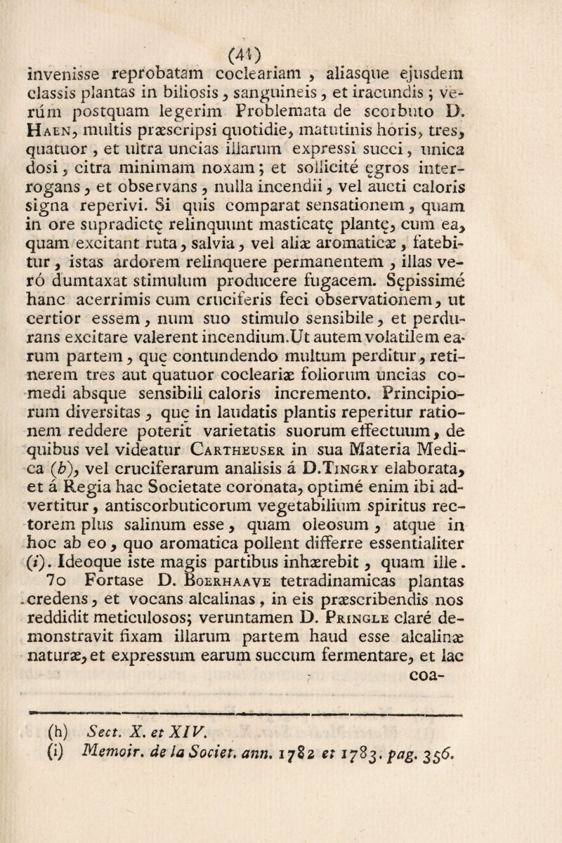 (4't) invenisse reprobatam eocleariam , aliasque ejusdem classis plantas in biliosis , sanguineis , et iracundis; ve¬ rum postquam legerim Problemata de scorbuto D; H aen, multis praescripsi quotidie, matutinis horis, tres, quatuor , et ultra uncias illarum expressi succi , unica dosi, citra minimam noxam; et sollicite egros inter¬ rogans , et observans , nulla incendii, vel aucti caloris signa reperivi. Si quis comparat sensationem, quam in ore supradictq relinquunt masticat^ piante, cum ea, quam excitant ruta, salvia, vel aliae aromaticae, fatebi¬ tur , istas ardorem relinquere permanentem , illas ve¬ ro dumtaxat stimulum producere fugacem. Sepissime hanc acerrimis cum cruciferis feci observationem , ut certior essem , num suo stimulo sensibile, et perdu¬ rans excitare valerent incendium.Ut autem volatilem ea» rum partem, que contundendo multum perditur, reti¬ nerem tres aut quatuor cocleariae foliorum uncias co¬ medi absque sensibili caloris incremento. Principio¬ rum diversitas , que in laudatis plantis reperitur ratio¬ nem reddere poterit varietatis suorum effectuum, de quibus vel videatur Cartheuser in sua Materia Medi¬ ca (£), vel cruciferarum analisis a D.Tingry elaborata, et a Regia hac Societate coronata, optime enim ibi ad¬ vertitur , antiscorbuticorum vegetabilium spiritus rec¬ torem plus salinum esse, quam oleosum , atque in hoc ab eo , quo aromatica pollent differre essentialiter (/). Ideoque iste magis partibus inhaerebit, quam ille. 7o Fortase D. Boerhaave tetradinamicas plantas .credens, et vocans alcalinas, in eis praescribendis nos reddidit meticulosos; veruntamen D. Pringle clare de¬ monstravit fixam illarum partem haud esse alcalinae naturae, et expressum earum succum fermentare, et lac - coa- (h) Sect. X, et XIV.