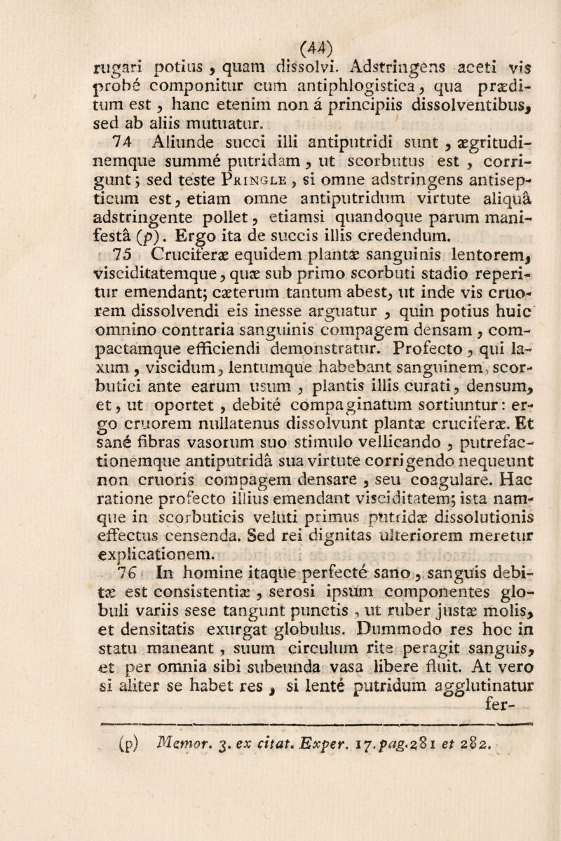 rugari potius , quam dissolvi. Adstringens aceti vis probe componitur cum antiphlogistica , qua prodi¬ tum est , hanc etenim non a principiis dissolventibus, sed ab aliis mutuatur, 74 Aliunde succi illi antiputridi sunt , ogritudi- nemque summe putridam , ut scorbutus est , corri¬ gunt; sed teste Pringle , si omne adstringens antisep- ticum est, etiam omne antiputridum virtute aliqua adstringente pollet, etiamsi quandoque parum mani¬ festa (p). Ergo ita de succis illis credendum. 75 Crucifero equidem planto sanguinis lentorem, visciditatemque, quo sub primo scorbuti stadio reperi- tur emendant; coterum tantum abest, ut inde vis erue¬ rem dissolvendi eis inesse arguatur , quin potius huic omnino contraria sanguinis compagem densam, com- pactamque efficiendi demonstratur. Profecto , qui la¬ xum , viscidum, ientumque habebant sanguinem, scor¬ butici ante earum usum , plantis iliis curati, densum, et, ut oportet , debite compaginatum sortiuntur: er¬ go cr ii orem nullatenus dissolvunt planto crucifero. Et sane fibras vasorum suo stimulo vellicando , putrefac- tionemque antiputrida sua virtute corrigendo nequeunt non cruoris compagem densare , seu coagulare. Hac ratione profecto illius emendant visciditatem; ista nam¬ que in scorbuticis veiuti primus putrido dissolutionis effectus censenda. Sed rei dignitas ulteriorem meretur explicationem. 16 In homine itaque perfecte sano , sanguis debi¬ to est consistendo , serosi ipsum componentes glo¬ buli variis sese tangunt punctis , ut ruber justo molis, et densitatis exurgat globulus. Dummodo res hoc in statu maneant, suum circulum rite peragit sanguis, et per omnia sibi subeunda vasa libere fluit. At vero si aliter se habet res , si lente putridum agglutinatur fer- (p) Memor, 3. ex citat, Exper. 17.pag.281 et 282,