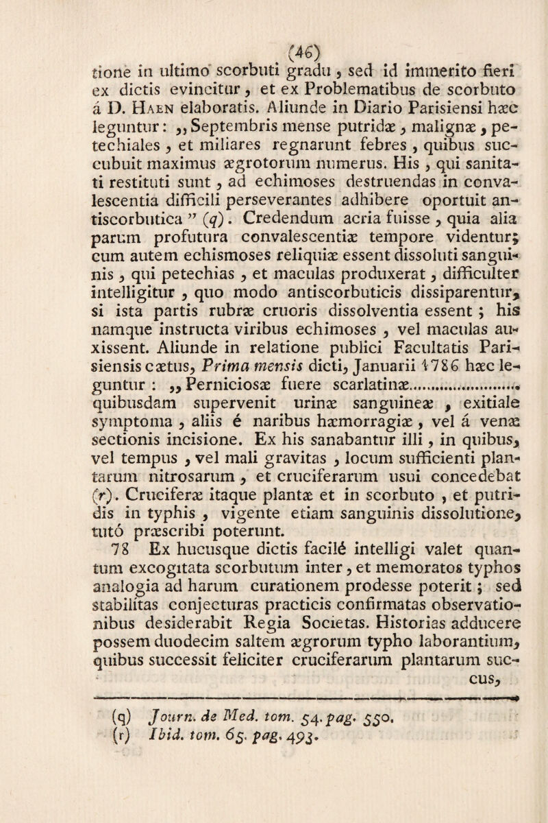 tione in ultimo scorbuti gradu 5 sed id immerito fieri ex dictis evincitur, et ex Problematibus de scorbuto a D. Haen elaboratis. Aliunde in Diario Parisiensi haec leguntur: r, Septembris mense putridae , malignae , pe¬ te chiaies , et miliares regnarunt febres , quibus suc¬ cubuit maximus aegrotorum numerus. His , qui sanita¬ ti restituti sunt > ad echimoses destruendas in conva¬ lescentia difficili perseverantes adhibere oportuit an- tiscorbutica ” (q). Credendum acria fuisse , quia alia parum profutura convalescentiae tempore videntur; cum autem echismoses reliquiae essent dissoluti sangui¬ nis } qui petechias , et maculas produxerat , difficulter intelligitur , quo modo antiscorbuticis dissiparentur, si ista partis rubrae cruoris dissolventia essent ; his namque instructa viribus echimoses , vel maculas au¬ xissent. Aliunde in relatione publici Facultatis Pari- siensis caetus, Prima mensis dicti, Januarii \1ZG haec le¬ guntur : „ Perniciosae fuere scarlatinae.... quibusdam supervenit urinae sanguinea? , exitiale symptoma , aliis e naribus haemorragiae, vel a venaa sectionis incisione. Ex his sanabantur illi 9 in quibus, vel tempus , vel mali gravitas , locum sufficienti plan¬ tarum nitrosarum, et cruciferarum usui concedebat (r). Cruciferae itaque plantae et in scorbuto , et putri¬ dis in typhis , vigente etiam sanguinis dissolutione, tuto praescribi poterunt. 78 Ex hucusque dictis facili intelligi valet quan¬ tum excogitata scorbutum inter, et memoratos typhos analogia ad harum curationem prodesse poterit; sed stabilitas conjecturas practieis confirmatas observatio¬ nibus desiderabit Regia Societas. Historias adducere possem duodecim saltem segrorum typho laborantium, quibus successit feliciter cruciferarum plantarum suc¬ cus. (q) Joitrn. de Med. tom. S4'Pa& SS°> (r) Ibid. tom. 65. 493.