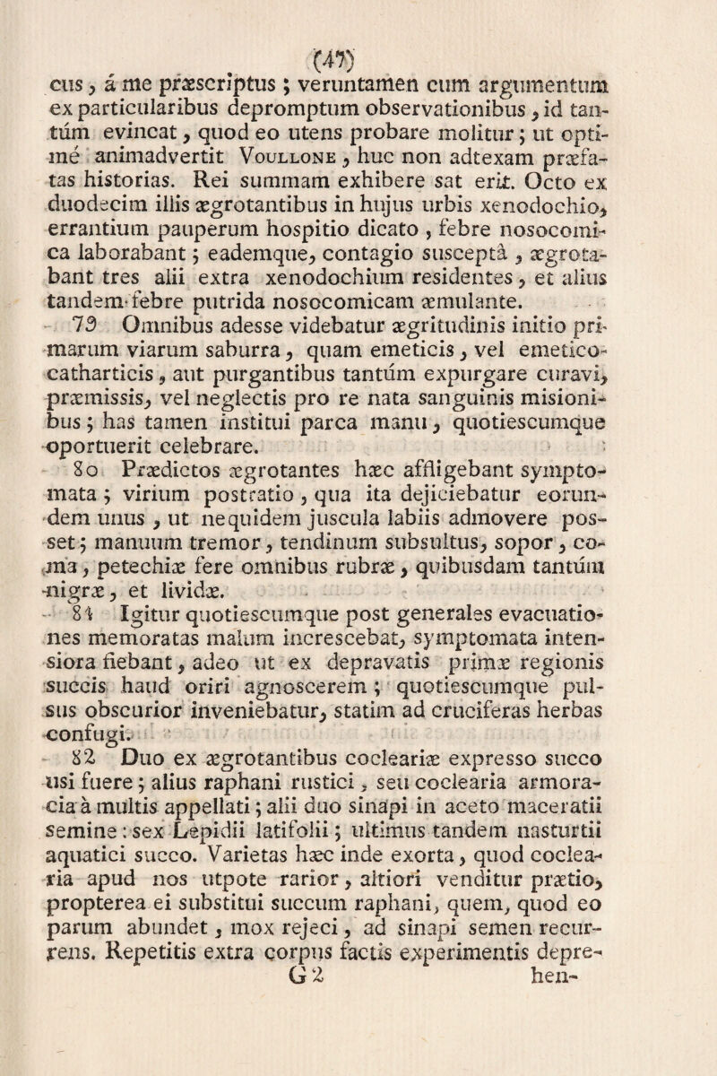 cus,ame proscriptus; veruntamen cum argumentum ex particularibus depromptum observationibus * id tan¬ tum evincat * quod eo utens probare molitur; ut opti¬ me animadvertit Voullone * huc non adtexam profa¬ tas historias. Rei summam exhibere sat erit. Octo ex duodecim iliis aegrotantibus in hujus urbis xenodochio* errantium pauperum hospitio dicato * febre nosocomi- ca laborabant * eademque* contagio suscepta * aegrota¬ bant tres alii extra xenodochium residentes * et alius tandem*febre putrida nosocomicam aemulante. 73 Omnibus adesse videbatur aegritudinis initio pri¬ marum viarum saburra * quam emeticis * vel emetico- catharticis * aut purgantibus tantum expurgare curavi* praemissis* vel neglectis pro re nata sanguinis misioni- bus; has tamen institui parca manu * quotiescumque oportuerit celebrare. • 80 Praedictos aegrotantes haec affligebant sympto¬ mata * virium post ratio * qua ita dejiciebatur eorun¬ dem unus * ut ne quidem juscula labiis admovere pos¬ set 5 manuum tremor* tendinum subsultus* sopor* co¬ ma * petechiae fere omnibus rubrae * quibusdam tantum -nigrae* et lividae. 8't Igitur quotiescumque post generales evacuatio¬ nes memoratas malum increscebat* symptomata inten¬ siora fiebant * adeo ut ex depravatis primae regionis succis haud oriri agnoscerem; quotiescumque pul¬ sus obscurior inveniebatur* statim ad cruciferas herbas confugi. 82 Duo ex aegrotantibus codeariae expresso succo usi fuere; alius raphani rustici * seu coclearia armora¬ cia a multis appellati; alii duo sinapi in aceto'maceratii semine: sex Lepidii latifolii; ultimus tandem nasturtii aquatici succo. Varietas haec inde exorta* quod coclea¬ ria apud nos utpote rarior * altiori venditur praetio* propterea ei substitui succum raphani* quem* quod eo parum abundet * inox rejeci * ad sinapi semen recur¬ rens. Repetitis extra corpus factis experimentis depre-