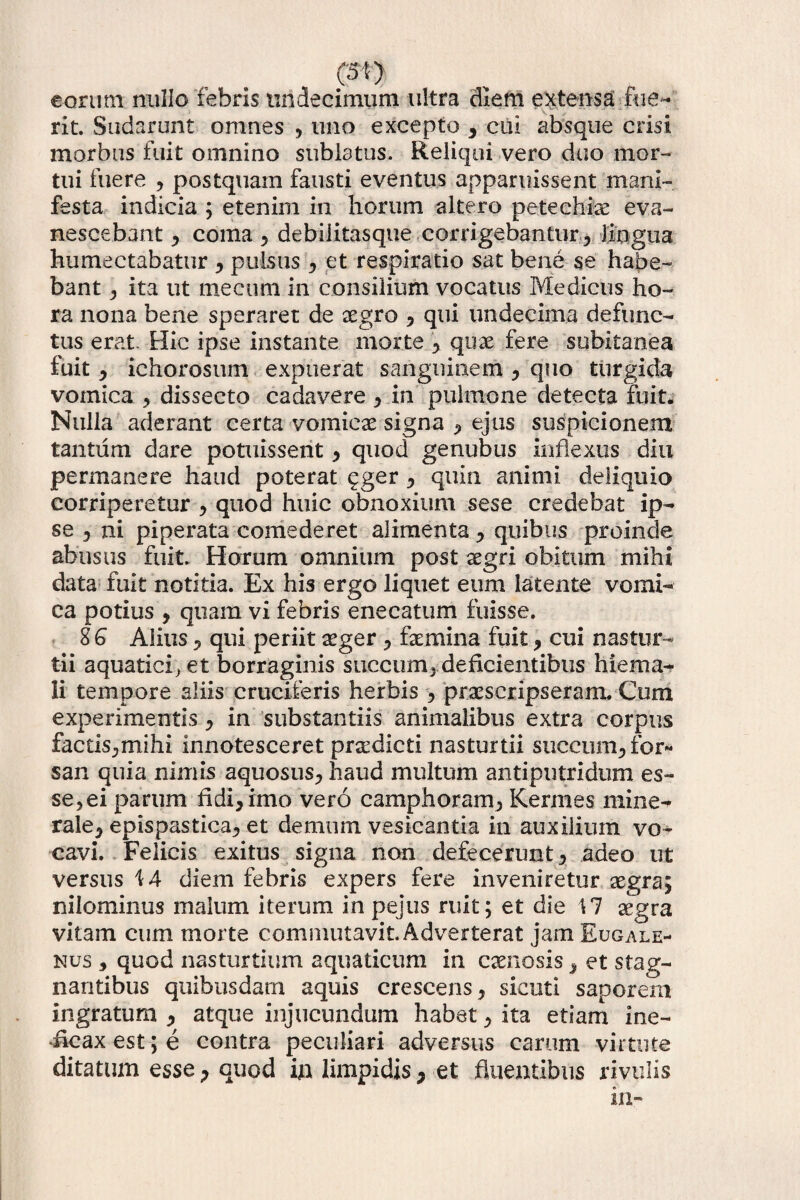 cm eorum nullo febris undecimum ultra diem extensa: fue¬ rit. Sudarunt omnes , uno excepto , cui absque crisi morbus fuit omnino sublatus. Reliqui vero duo mor¬ tui fuere , postquam fausti eventus apparuissent mani¬ festa indicia ; etenim in horum altero peteehlae eva¬ nescebant , coma 5 debiiitasque corrigebantur, lingua humectabatur , pulsus, et respiratio sat bene se habe¬ bant , ita ut mecum in consilium vocatus Medicus ho¬ ra nona bene speraret de aegro , qui undecima defunc¬ tus erat. Hic ipse instante morte , quae fere subitanea fuit , ichorosum expuerat sanguinem y quo turgida vomica , dissecto cadavere y in pulmone detecta fuit* Nulla aderant certa vomicae signa , ejus suspicionem tantum dare potuissent y quod genubus inflexus diu permanere haud poterat qger y quin animi deliquio corriperetur y quod huic obnoxium sese credebat ip¬ se y ni piperata comederet alimenta , quibus proinde abusus fuit. Horum omnium post aegri obitum mihi data fuit notitia. Ex his ergo liquet eum latente vomi¬ ca potius , quam vi febris enecatum fuisse. 8 G Alius y qui periit aeger , femina fuit y cui nastur¬ tii aquatici;et borraginis succum, deficientibus hiema¬ li tempore aliis cruciferis herbis , praescripseram. Cum experimentis y in substantiis animalibus extra corpus factis,mihi innotesceret prxdicti nasturtii succum^ for¬ san quia nimis aquosus, haud multum antiputridum es¬ sedi parum fidi, imo vero camphoram, Kermes mine¬ rale, epispastica, et demum vesicantia in auxilium vo¬ cavi. Felicis exitus signa non defecerunt, adeo ut versus \A diem febris expers fere inveniretur aegra; nilominus malum iterum in pejus ruit; et die 17 aegra vitam cum morte commutavit Adverterat jam Eugale- nus , quod nasturtium aquaticum in caenosis, et stag¬ nantibus quibusdam aquis crescens, sicuti saporem ingratum , atque injucundum habet, ita etiam ine- iicax est; e contra peculiari adversus carum virtute ditatum esse ? quod ijn limpidis, et fluentibus rivulis in-