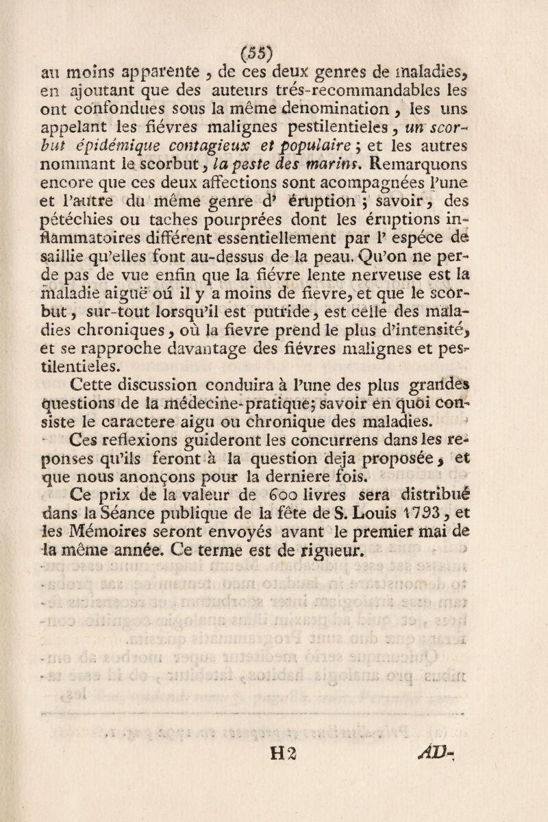 au moins apparente 5 de ces deux genres de maladies, en ajoutant que des auteurs tres-recommandables les ont confondues sous la me me denomination , les uns appelant les fievres malignes pestilentieies 3 un scor- but epidemique contagieux et populaire; et les autres nominant le scorbut^ la peste des marins. Remarquons encore que ces deux affections sont acompagnees Pune et Pamtre du me me genre d7 eruptioni savoir^ des petechies ou taehes pourprees dont les eruptions in- ffammatoires different essentiellement par P espeee da saiiiie qiPelies font au-dessus de la peau. QiPon ne per¬ de pas de vue entia que la fievre lente nerveuse est la inaladie aigue ou il y a moins de fievreyet que le scor- but 5 sur-tout lorsqu’il est putride > est ceiie des mala- dies chroniques * ou la fievre prend le plus d?mtensite* et se rapproche davantage des fievres malignes et pes- tilentieles. Cette discussion conduira a Pune des plus graiides questions de la medecine-pratique; savoir en quoi con¬ siste le caraetere aigu ou chronique des maladies. Ces reflexions guideront les concurrens dans les re- ponses qiPiis feront a la question deja proposee > et que nous anon^ons pour la derniere fois. Ce prix de la valear de Goo livres sera distribue dans la Seance pubiique de ia fete de S. Louis \ 733, et les Memoires seront envoyes avant le premier mai de la meme annee. Ce terme est de rigueur. y —