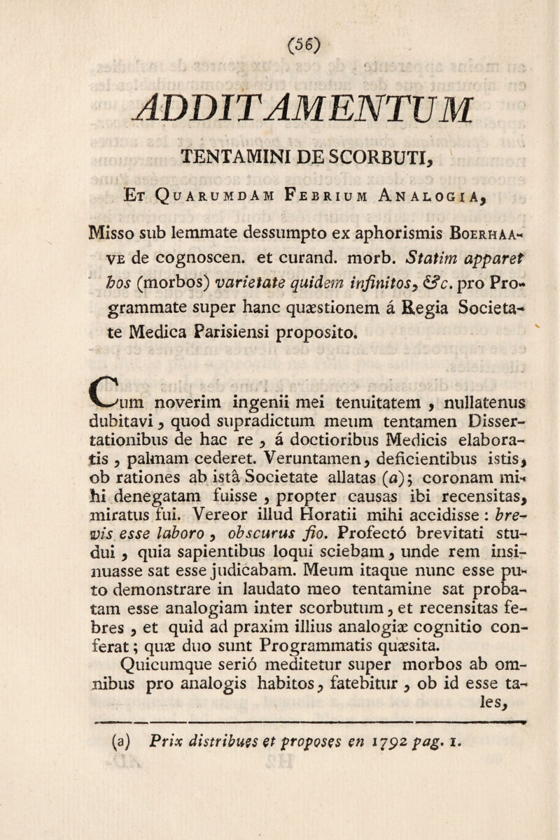 ADDITAMENTUM TENTAMINI DE SCORBUTI, Et Quarumdam Febrium Analogia, Misso sub lemmate dessumpto ex aphorismis Boerhaa* ve de cognoscen. et curand. morb. Statim apparet hos (morbos) varietate quidem infinitos, &c. pro Pro¬ grammate super hanc quaestionem a Regia Societa¬ te Medica Parisiensi proposito. Cum noverim ingenii mei tenuitatem , nullatenus dubitavi, quod supradictum meum tentamen Disser¬ tationibus de hac re , a doctioribus Medicis elabora¬ tis , palmam cederet. Veruntamen, deficientibus istis, ob rationes ab ista Societate allatas (a); coronamini* hi denegatam fuisse , propter causas ibi recensitas, miratus fui. Vereor illud Horatii mihi accidisse : bre¬ vis esse laboro , obscurus fio. Profecto brevitati stu¬ dui , quia sapientibus loqui sciebam , unde rem insi¬ nuasse sat esse judicabam. Meum itaque nunc esse pu¬ to demonstrare in laudato meo tentamine sat proba¬ tam esse analogiam inter scorbutum , et recensitas fe¬ bres , et quid ad praxim illius analogiae cognitio con¬ ferat ; quae duo sunt Programmatis quaesita. Quicumque serio meditetur super morbos ab om¬ nibus pro analogis habitos, fatebitur , ob id esse ta¬ les. (a) Prix distribues et proposes en 1792 pag, 1.