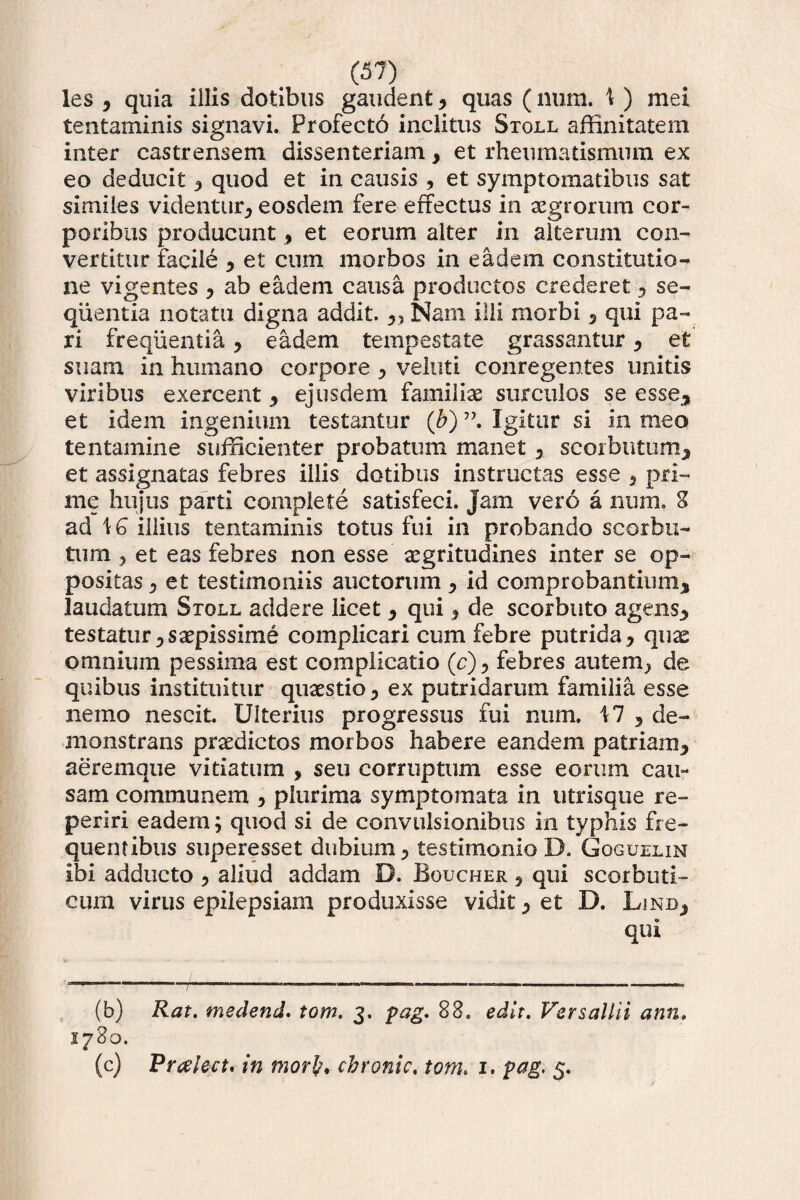 les , quia illis dotibus gaudent, quas (mira. 1 ) mei tentaminis signavi. Profecto inclitus Stoll affinitatem inter castrensem dissenteriam, et rheumatismum ex eo deducit , quod et in causis , et symptomatibus sat similes videntur, eosdem fere effectus in aegrorum cor¬ poribus producunt, et eorum alter in alterum con¬ vertitur facile , et cum morbos in eadem constitutio¬ ne vigentes , ab eadem causa productos crederet, se¬ quentia notatu digna addit. „ Nam illi morbi 5 qui pa¬ ri frequentia, eadem tempestate grassantur, et suam in humano corpore, veluti conregentes unitis viribus exercent , ejusdem familias surculos se esse, et idem ingenium testantur (b) ”. Igitur si in meo tentamine sufficienter probatum manet, scorbntum, et assignatas febres illis dotibus instructas esse , pri¬ me hujus parti complete satisfeci, jam vero a num. 8 ad \G illius tentaminis totus fui in probando scorbu- tum y et eas febres non esse aegritudines inter se op¬ positas , et testimoniis auctorum, id comprobantium, laudatum Stoll addere licet , qui, de scorbuto agens, testatur, saepissime complicari cum febre putrida, quae omnium pessima est complicatio (c), febres autem, de quibus instituitur quaestio, ex putridarum familia esse nemo nescit. Ulterius progressus fui num. 17 , de¬ monstrans praedictos morbos habere eandem patriam, aeremque vitiatum , seu corruptum esse eorum cau¬ sam communem , plurima symptomata in utrisque re- periri eadem; quod si de convulsionibus in typhis fre¬ quentibus superesset dubium, testimonioD. Goguelin ibi adducto , aliud addam D. Boucher , qui scorbuti¬ cum virus epilepsiam produxisse vidit, et D. Linb, qui ' 'l |T 1 (b) Rat. meclend' tom. 3. pag. 88. edit. Versallii ann. 1780. (c) Prcelect. in mori?, chronie, tom. 1. pag, 5.