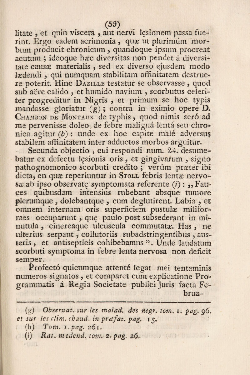 litate 5 et quin viscera > aut nervi lcsionem passa fue¬ rint. Ergo eadem acrimonia y quae ut plurimum mor¬ bum producit chronicum y quandoque ipsum procreat acutum ; ideoque haec diversitas non pendet a diversi¬ tate causae materialis , sed ex diverso ejusdem modo laedendi 5 qui numquam stabilitam affinitatem destrue¬ re poterit. Hinc Dazille testatur se observasse, quod sub aere calido , et humido navium ? scorbutus celeri¬ ter progreditur in Nigris y et primum se hoc typis mandasse gloriatur (g); contra in eximio opere D. Chambon de Montaux de typhis 3 quod nimis sero ad me pervenisse doleo de febre maligna lenta seu chro¬ nica agitur (h) : unde ex hoc capite male adversus stabilem affinitatem inter adductos morbos arguitur. Secunda objectio , cui respondi num. 24. desume¬ batur ex defectu lusionis oris , et gingivarum ^ signo pathognomonico scorbuti credito ; verum praeter ibi dicta5 en quae reperiuntur in Stoll febris lentae nervo¬ sae ab ipso observat^ symptomata referente (/) : Fau¬ ces quibusdam intensius rubebant absque tumore plerumque, dolebantque y cum deglutirent. Labia y et omnem internam oris superficiem pustulae mi ii for¬ mes occuparunt 9 que paulo post subsederant in mi¬ nutula , cinereaque ulcuscula commutatae. Has y ne ulterius serpant 3 coliutoriis subadstnngentibus ? aus¬ teris , et antisepticis cohibebamus ”. Unde laudatum scorbuti symptoma in febre lenta nervosa non deficit semper. Profectb quicumque attente legat mei tentaminis numeros signatos y et comparet cum explicatione Pro* grammatis a Regia Societate publici juris facta Fe¬ brua- (g) Observat, sur les malad. des negr. tom. i. pag. $6, et sur les elini, cbaud. in prafat. pag. 15. (h) Tom. 1 .pag. 261. (i) Rat. medend. tom. 2. pag. 26.