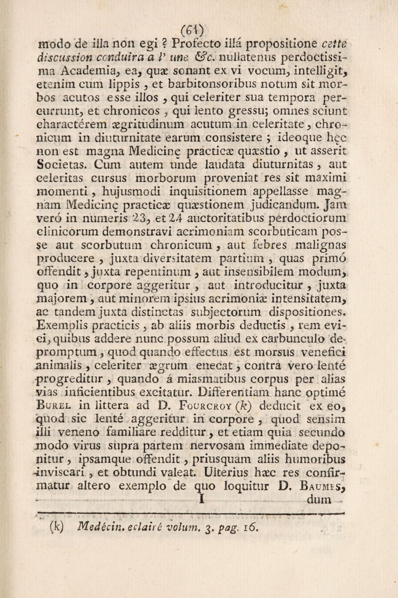 modo de Illa non egi ? Profecto illa propositione celte discus sion conduira a V une &c. nullatenus perdoctissi¬ ma Academia^ ea* quae sonant ex vi vocum; intelligit; etenim cum lippis ; et barbitonsoribus notum sit mor¬ bos acutos esse illos ; qui celeriter sua tempora per- currunt; et chronicos 9 qui lento gressu; omnes sciunt characterem aegritudinum acutum in celeritate; chro¬ nicum in diuturnitate earum consistere ; ideoque hec non est magna Medicine practieae quaestio * ut assent Societas. Cum autem unde laudata diuturnitas ; aut celeritas cursus morborum proveniat res sit maximi momenti > hujusmodi inquisitionem appellasse mag¬ nam Medicine practicae quaestionem judicandum. Jam vero in numeris 23; et 24 auctoritatibus perdoctiorum clinicorum demonstravi acrimoniam scorbuticam pos¬ se aut scorbutum chronicum ; aut febres malignas producere ; juxta diversitatem partium 5 quas primo offendit; juxta repentinum ; aut insensibilem modum; quo in corpore aggeritur * aut introducitur ? juxta majorem, aut minorem ipsius acrimoniae intensitateni; ac tandem juxta distinctas subjectorum dispositiones. Exemplis practicis , ab aliis morbis deductis ; rem evi¬ ci; quibus addere nunc possum aliud ex carbunculo de¬ promptum j quod quando effectus est morsus venefici animalis, celeriter segrum enecat; contra vero lente progreditur ; quando a miasmatibus corpus per alias vias inficientibus excitatur. Differentiam hanc optime Burel in littera ad D. Fourcrgy (k) deducit ex eo; quod sic lente aggeritur in corpore 5 quod sensim illi veneno familiare redditur; et etiam quia secundo modo virus supra partem nervosam immediate depo¬ nitur ; ipsamque offendit; priusquam aliis humoribus inviscari 3 et obtundi valeat. Ulterius hxc res confir¬ matur altero exemplo de quo loquitur D. BaumsS; I dum - (k) Medecin• eclaite votum, 3. pag. 16,