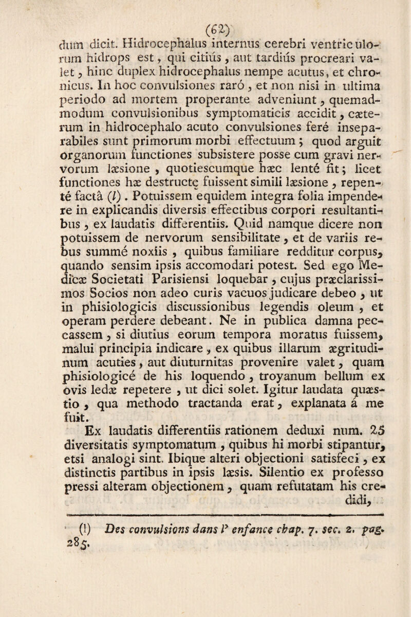 diirn dicit. Hidrocephalus internus cerebri ventriculo¬ rum hidrops est, qui citius ? aut tardius procreari va¬ let > hinc duplex hidrocephalus nempe acutus, et chro¬ nicus. In hoc convulsiones raro ? et non nisi in ultima periodo ad mortem properante adveniunt * quemad¬ modum convulsionibus symptomaticis accidit * exte¬ rum in hidrocephalo acuto convulsiones fere insepa¬ rabiles sunt primorum morbi effectuum ; quod arguit organorum functiones subsistere posse cum gravi ner¬ vorum laesione * quotiescumque haec lente fit; licet functiones hae destructe fuissent simili laesione * repen¬ te facta (/). Potuissem equidem integra folia impende¬ re in explicandis diversis effectibus corpori resultanti¬ bus * ex laudatis differentiis. Quid namque dicere non potuissem de nervorum sensibilitate* et de variis re¬ bus summe noxiis , quibus familiare redditur corpus* quando sensim ipsis accomodari potest. Sed ego Me¬ dicas Societati Parisiensi loquebar , cujus praeclarissi¬ mos Socios non adeo curis vacuos judicare debeo * ut in phisiologicis discussionibus legendis oleum , et operam perdere debeant. Ne in publica damna pec¬ cassem y si diutius eorum tempora moratus fuissem* malui principia indicare , ex quibus illarum aegritudi¬ num acuties * aut diuturnitas provenire valet * quam phisiologice de his loquendo * troyanum bellum ex ovis ledae repetere , ut dici solet. Igitur laudata quaes¬ tio * qua methodo tractanda erat * explanata a me fuit. Ex laudatis differentiis rationem deduxi num. 25 diversitatis symptomatum , quibus hi morbi stipantur* etsi analogi sint, Ibique alteri objectioni satisfeci * ex distinctis partibus in ipsis laesis. Silentio ex professo pressi alteram objectionem * quam refutatam his ere- (1) Des convulsioris dans ly enfance cbap, 7. sev, 2. pa& 285. ■