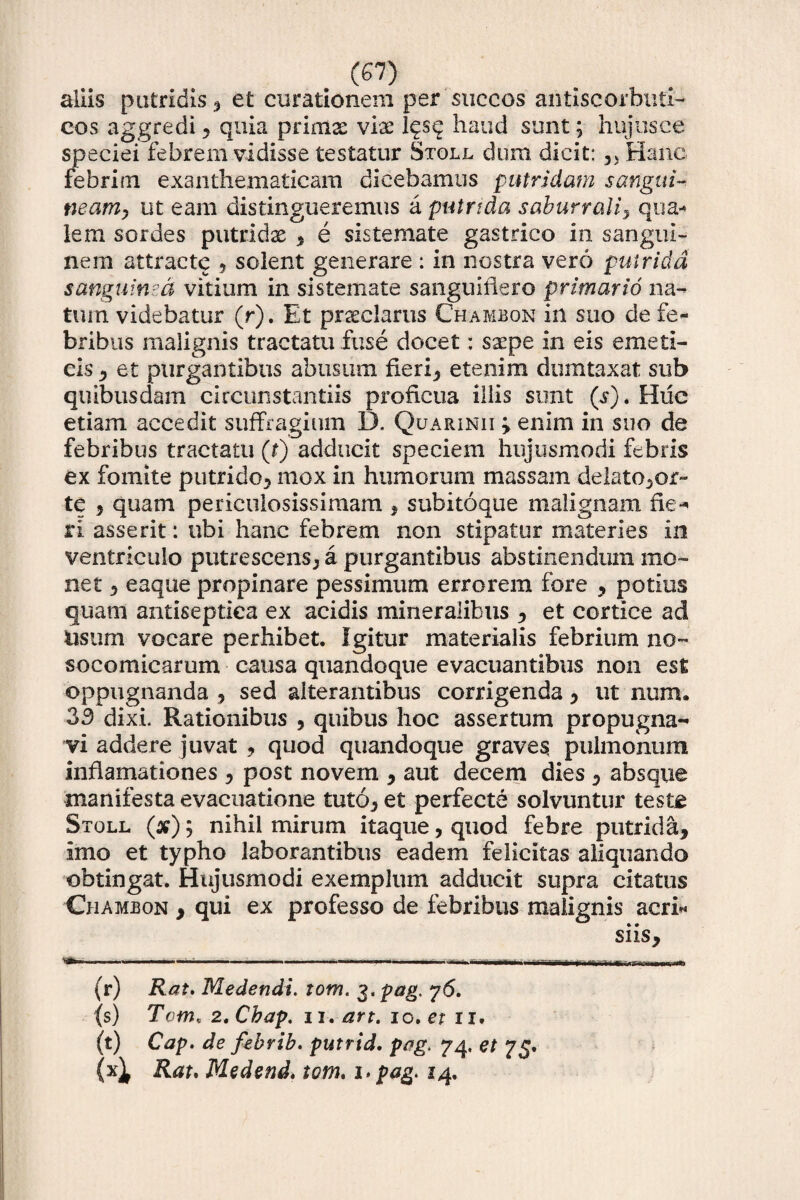 aliis putridis , et curationem per succos antiscorbuti- cos aggredi, quia primas vix Iqsq haud sunt; hujtisce speciei febrem vidisse testatur Stoll dum dicit: ?> Hanc febrim exanthematicam dicebamus putridam sangui¬ neam, ut eam distingueremus a putrida saburrali, qua¬ lem sordes putridas , e sis te mate gastrico in sangui¬ nem attracte ? solent generare : in nostra vero putrida sanguinea vitium in sistemate sanguiiiero primario na¬ tum videbatur (r). Et praeclarus Ch-ambon in suo de fe¬ bribus malignis tractatu fuse docet: saepe in eis emeti¬ cis , et purgantibus abusum fieri? etenim dumtaxat sub quibusdam circunstantiis proficua illis sunt (s). Huc etiam accedit suffragium D. Quarinii 'y enim in suo de febribus tractatu (r) adducit speciem hujusmodi febris ex fomite putrido? mox in humorum massam delato,or- tc 5 quam periculosissimam , subitoque malignam fie¬ ri asserit: ubi hanc febrem non stipatur materies in ventriculo putrescens? a purgantibus abstinendum mo¬ net ? eaque propinare pessimum errorem fore , potius quam antiseptica ex acidis mineralibus , et cortice ad Usum vocare perhibet. Igitur materialis febrium no- socomicarum causa quandoque evacuantibus non est oppugnanda ? sed alterantibus corrigenda ? ut num. 33 dixi. Rationibus ? quibus hoc assertum propugna¬ vi addere juvat , quod quandoque graves; pulmonum inflamationes ? post novem , aut decem dies ? absque manifesta evacuatione tuto? et perfecte solvuntur teste Stoll (#); nihil mirum itaque, quod febre putrida. Imo et typho laborantibus eadem felicitas aliquando obtingat. Hujusmodi exemplum adducit supra citatus Chambon , qui ex professo de febribus malignis acri- siis, ■ ----- . .. • •- -■—/ - ———- (r) Rat. Medendi, tom. 3. pag. y6. (s) Tctn, 2tChap. 11. art. 10, et 11, (t) Cap. de febrib. putrid. pag. 74, et 75. (x^ Rat. Medend. tom. i> pag. 14.