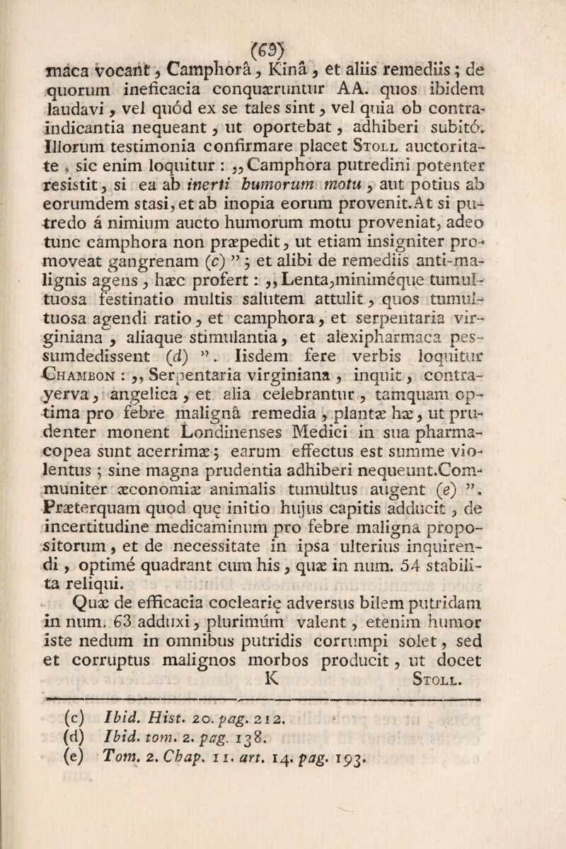 maca vocant , Camphora , Kina, et aliis remediis; de quorum ineficacia conqueruntur AA. quos ibidem laudavi , vel quod ex se tales sint * vel quia ob contra- indicantia nequeant , ut oportebat , adhiberi subito. Illorum testimonia confirmare placet Stoll auctorita¬ te , sic enim loquitur : Camphora putredini potenter resistit , si ea ab inerti humorum motu , aut potius ab eorumdem stasi,et ab inopia eorum provenit.At si pu¬ tredo a nimium aucto humorum motu proveniat., adeo tunc camphora non prxpedit, ut etiam insigniter pro¬ moveat gangrenam (c) ” j et alibi de remediis antl~ma¬ lignis agens haec profert: ,, Lenta,minimeque tumul¬ tuosa festinatio multis salutem attulit * quos tumul¬ tuosa agendi ratio , et camphora, et serpentaria vir- giniana , aliaque stimulantia, et alexipharmaca pes- sumdedissent (d) >?. Iisdem fere verbis loquitor Chambon : Serpentaria virginiana , inquit, contra- yerva, angelica , et alia celebrantur , tamquam op¬ tima pro febre maligna remedia , plantae hx, ut pru¬ denter monent Londinenses Medici in sua pharma- copea sunt acerrima ; earum effectus est sumine vio¬ lentus ; sine magna prudentia adhiberi neque an t.Com¬ muniter xconomix animalis tumultus augent (e) Frxterquam quod que initio hujus capitis adducit, de incertitudine medicaminum pro febre maligna propo¬ sitorum , et de necessitate in ipsa ulterius inquiren¬ di , optime quadrant cum his, qux in num. 54 stabili¬ ta reliqui. Qux de efficacia coclearie adversus bilem putridam in num. 63 adduxi, plurimum valent ? etenim humor iste nedum in omnibus putridis corrumpi solet, sed et corruptus malignos morbos producit, ut docet K Stoll. (c) Ibid. Hist. zo. pag. 212. (d) Ibid. tom. 2. pag. 138.