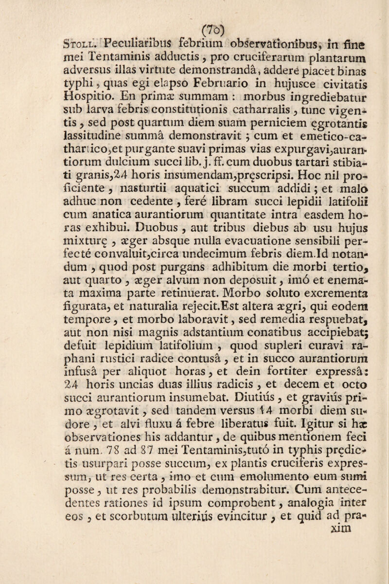 Stoll. Peculiaribus febnum observationibus, in fine mei Tentaminis adductisy pro cruciferarum plantarum adversus illas virtute demonstranda, addere placet binas typhi, quas egi elapso Februario in hujusce civitatis Hospitio. En primx summam : morbus ingrediebatur sub larva febris constitutionis catharralis , tunc vigen¬ tis , sed post quartum diem suam perniciem egro tantis lassitudine summa demonstravit ; cum et emetico-ca- thartico^et purgante suavi primas vias expurgavi^auran- tiorum dulcium succi lib. j. ff. cum duobus tartari stibia- ti granis,24 horis insumendam,prescripsi. Hoc nil pro¬ ficiente , nasturtii aquatici succum addidi; et malo adhuc non cedente , fere libram succi lepidii latifolii cum anatica aurantiorum quantitate intra easdem ho¬ ras exhibui. Duobus , aut tribus diebus ab usu hujus mixturg , seger absque nulla evacuatione sensibili per¬ fecte convaluit,circa undecimum febris diem.Id notan¬ dum , quod post purgans adhibitum die morbi tertio* aut quarto , aeger alvum non deposuit , imo et enema- ta maxima parte retinuerat. Morbo soluto excrementa figurata, et naturalia rejecit.Est altera aegri, qui eodem tempore y et morbo laboravit, sed remedia respuebat, aut non nisi magnis adstantium conatibus accipiebat; defuit lepidium latifolium , quod supleri curavi ra¬ phani rustici radice contusa y et in succo aurantiorum infusa per aliquot horas y et de in fortiter expressa: 24 horis uncias duas illius radicis y et decem et octo succi aurantiorum insumebat. Diutius y et gravius pri¬ mo aegrotavit y sed tandem versus \A morbi diem su¬ dore y et alvi fluxu a febre liberatus fuit. Igitur si hac observationes his addantur, de quibus mentionem feci a num. 78 ad 87 mei Tentaminis,tuto in typhis predic- tis usurpari posse succum, ex plantis cruciferis expres¬ sum, ut res certa, imo et cum emolumento eum sumi posse, ut res probabilis demonstrabitur. Cum antece¬ dentes rationes id ipsum comprobent, analogia inter eos 5 et scorbutum ulterius evincitur , et quid ad pra*