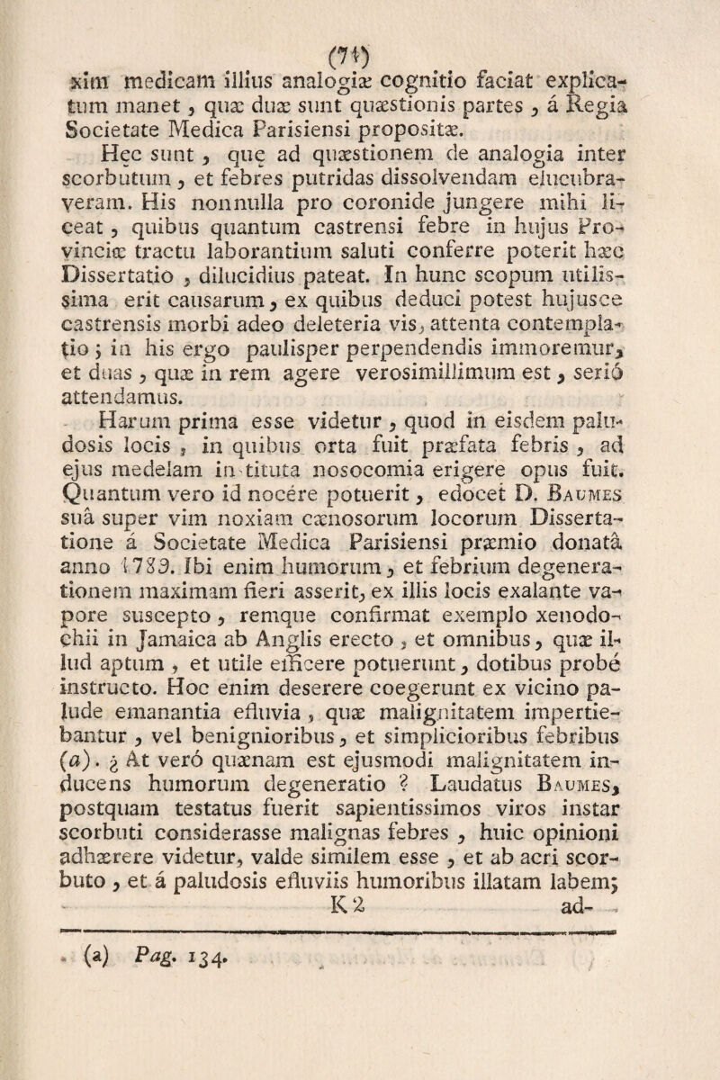 (7t) xim medicam illius analogia cognitio faciat explica¬ tum manet * quae duae sunt quaestionis partes * a Regia Societate Medica Parisiensi propositae. Hec sunt * que ad quaestionem de analogia inter scorbutum * et febres putridas dissolvendam elucubra¬ veram. His nonnulla pro coronide jungere mihi li¬ ceat , quibus quantum castrensi febre in hujus Pro¬ vincia: tractu laborantium saluti conferre poterit haec Dissertatio * dilucidius pateat. In hunc scopum utilis¬ sima erit causarum * ex quibus deduci potest hujus ce castrensis morbi adeo deleteria vis} attenta contempla-*- $io 5 in his ergo paulisper perpendendis imm oremur* et duas * qux in rem agere verosimillimum est * serio attendamus. Harum prima esse videtur * quod In eisdem palu¬ dosis locis j in quibus orta fuit praefata febris * ad ejus medelam in titula nosocomia erigere opus fuit. Quantum vero id nocere potuerit * edocet D. B a umes sua super vim noxiam carnosorum locorum Disserta¬ tione a Societate Medica Parisiensi praemio donata anno 1783. Ibi enim humorum* et febrium degenera¬ tionem maximam neri asserit* ex illis locis exalante va¬ pore suscepto * remque confirmat exemplo xenodo¬ chii in Jamaica ab Anglis erecto , et omnibus * qux il¬ lud aptum * et utile efficere potuerunt * dotibus probe instructo. Hoc enim deserere coegerunt ex vicino pa¬ lude emanantia eiluvia s quae malignitatem impertie¬ bantur * vel benignioribus * et simplicioribus febribus (a). g At vero quaenam est ejusmodi malignitatem in¬ ducens humorum degeneratio ? Laudatus Baumes* postquam testatus fuerit sapientissimos viros instar scorbuti considerasse malignas febres * huic opinioni adhxrere videtur* valde similem esse * et ab acri scor- buto * et a paludosis efluviis humoribus illatam labem* K 2 ad- - * (a) Pag. 134.