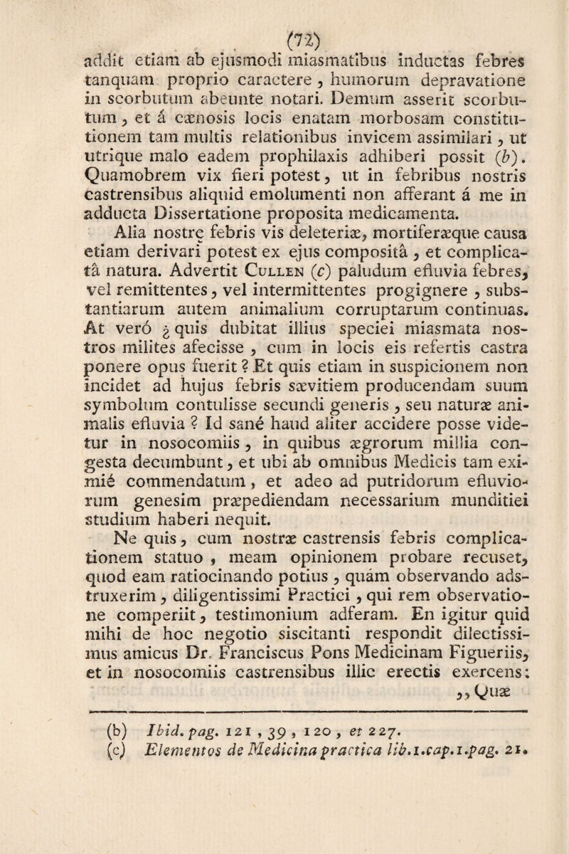 addit etiam ab ejusmodi miasmatibus inductas febres tanquam proprio caractere 5 humorum depravatione in scorbutum abeunte notari. Demum asserit scorbli¬ tum ? et a caenosis locis enatam morbosam constitu¬ tionem tam multis relationibus invicem assimilari 0 ut utrique malo eadem prophiiaxis adhiberi possit ('b). Quamobrem vix fieri potest, ut in febribus nostris castrensibus aliquid emolumenti non afferant a me in adducta Dissertatione proposita medicamenta. Alia nostre febris vis deleteria^ mortifergque causa etiam derivari potest ex ejus composita 7 et complica¬ ta natura. Advertit Cullen (c) paludum efiuvia febres, vel remittentes, vel intermittentes progignere , subs¬ tantiarum autem animalium corruptarum continuas. At vero g quis dubitat illius speciei miasmata nos¬ tros milites afecisse , cum in locis eis refertis castra ponere opus fuerit ? Et quis etiam in suspicionem non incidet ad hujus febris saevitiem producendam suum symbolum contulisse secundi generis , seu naturae ani¬ malis efiuvia ? Id sane haud aliter accidere posse vide¬ tur in nosocomiis , in quibus aegrorum millia con¬ gesta decumbunt > et ubi ab omnibus Medicis tam exi¬ mie commendatum, et adeo ad putridorum efluvio- mim genesim praepediendam necessarium munditiei studium haberi nequit. Ne quis, cum nostrae castrensis febris complica¬ tionem statuo , meam opinionem probare recuset, quod eam ratiocinando potius , quam observando ads- truxerim, diligentis simi Practici, qui rem observatio¬ ne comperiit, testimonium adferam. En igitur quid mihi de hoc negotio siscitanti respondit dilectissi¬ mus amicus Dr. Franciscus Pons Medicinam Figueriis, et in nosocomiis castrensibus iliic erectis exercens: »Quae (b) Ibide pag. 121 , 39 » 120, et 227. (c) Elementos de Medicina practica tib.i.cap.i.pag. 21.