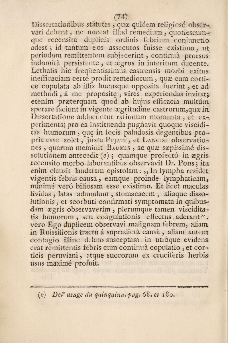 (7-9 Dissertationibus statutas , qux quidem religiose obser- vari debent, ne noceat illud remedium quotiescum¬ que recensita duplicis ordinis febrium conjunctio adest; id tantum eos assecutos fuisse existimo., ut periodum remittentem subjecerint ^ continua prorsus indomita persistente , et aegros in interitum ducente. Lethalis hic freqlienti&simas castrensis morbi exitus inefficaciam certe prodit remediorum 5 qux cura corti¬ ce copulata ab illis hucusque opposita fuerint, et ad methodi, a me proposite ? vires experiendas invitat; etenim praeterquam quod ab hujus efficacia multum sperare faciunt in vigente aegritudine castrorum^quee in Dissertatione adducuntur rationum momenta > et ex¬ perimenta; pro ea instituenda pugnavit quoque viscidi- tas humorum j que in locis paludosis degentibus pro¬ pria esse solet 5 juxta Ftjjati , et Lancisi observatio¬ nes 5 quarum meminit Baumes , ac quae saepissime dis¬ solutionem antecedit (e) ; quamque profecto in aegris recensito morbo laborantibus observavit Dr. Pons; ita enim clausit laudatam epistolam: ,, In lympha residet vigentis febris causa, eamque proinde lymphaticam, minime vero biliosam esse existimo. Et licet maculas lividas , latas admodum , stomacacem , aliaque disso¬ lutionis , et scorbuti confirmati symptomata in quibus¬ dam aegris observaverim , plerumque tamen viscidita- tis humorum , seu coagulationis effectus aderant”, vero Ego duplicem observavi malignam febrem, aliam in Ruissilionis tractu a supradicta causa, aliam autem contagio illinc delato susceptam: in utraque evidens erat remittentis febris cum continua copulatio , et cor¬ ticis peruviani, atque succorum ex cruciferis herbis usus maxime profuit. (e) Del7 usage du quinquina* f>ag* 68. et i8o.