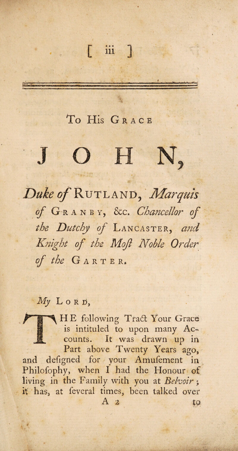 To His Grace JOB N, Duke ©/'Rutland, Alarquis of Granby, &c. Chancellor of the Dutchy of Lancaster, and Knight of the Mof Noble Order of the Garter, My Lord, THE following Trail Your Grace is intituled to upon many Ac¬ counts. It was drawn up in Part above Twenty Years ago, and defigned for your Amufement in Philofophy, when I had the Honour of living in the Family with you at Behoir; it has, at feveral times, been talked over