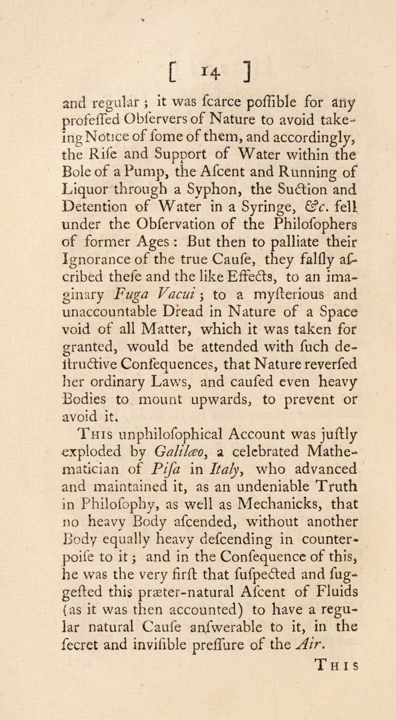 and regular ; it was fcarce poffible for any profeffed Qbfervers of Nature to avoid take- mg Notice of fome of them, and accordingly, the Rife and Support of Water within the Bole of a Pump, the Afcent and Running of Liquor through a Syphon, the Sudtion and Detention of Water in a Syringe, &c. fell under the Gbfervation of the Philofophers of former Ages: But theft to palliate their Ignorance of the true Caufe, they falfly af- cribed thefe and the like Effects, to an ima¬ ginary Fuga Vacui to a myfterious and unaccountable Dread in Nature of a Space void of all Matter, which it was taken for granted, would be attended with fuch de- itrudtive Confequences, that Nature reverfed her ordinary Laws, and caufed even heavy Bodies to mount upwards, to prevent or avoid it. This unphilofophical Account was juftly exploded by Galilczo, a celebrated Mathe¬ matician of Pifa in Italyy who advanced and maintained it, as an undeniable Truth in Philofophy, as well as Mechanicks, that no heavy Body afcended, without another Body equally heavy defcending in counter* poife to it; and in the Confequence of this, he was the very firft that fufpedted and fug- gefted this praeter-natural Afcent of Fluids (as it was then accounted) to have a regu¬ lar natural Caufe anfwerable to it, in the fecret and invifible preffure of the Air. This