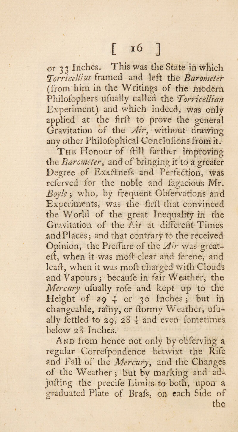 [ 16 ] or 33 Inches. This was the State in which !Torricelhus framed and left the Barometer (from him in the Writings of the modem Philofophers ufually called the Torricellian Experiment) and which indeed, was only applied at the find to prove the general Gravitation of the Air, without drawing any other Philofophical Conclufions from it. The Honour of ftill farther improving the Barometer, and of bringing it to a greater D egree of ExaCtnefs and Perfection, was referved for the noble and fagacious Mr. Boyle ; who, by frequent Obfervations and Experiments, was the fir ft that convinced the World of the great Inequality in the Gravitation of the Air at different Times and Places; and that contrary to the received Opinion, the Preffure of the Air was grea?- eft, when it was moil clear and ferene, and leaft, when it was moft charged with Clouds and Vapours; becaufe in fair Weather, the Mercury ufually rofe and kept up to the Eleight of 29 4 or 30 Inches ; but in changeable, rainy, or ftormy Weather, ufu¬ ally fettled to 29, 28 i and even fometimes below 28 Inches. And from hence not only by obferving a regular Correfpondence betwixt the Rife and Fall of the Mercury, and the Changes of the Weather; hut by marking and ad-, jufting the precife Limits to both, upon a graduated Plate of Brafs, on each Side of the