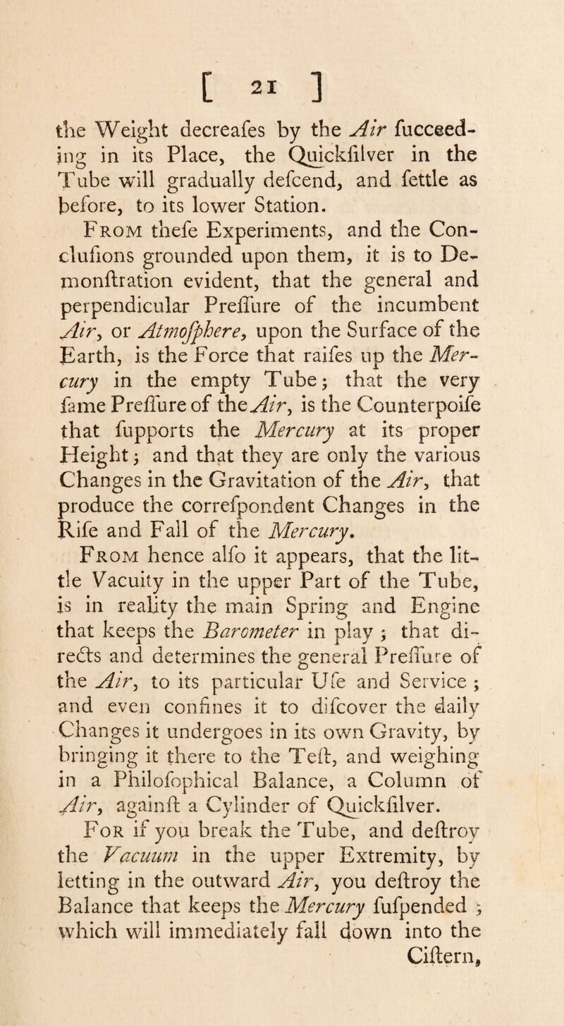 the Weight decreafes by the Air fucceed- ing in its Place, the Quickfilver in the Tube will gradually defcend, and fettle as before, to its lower Station. From thefe Experiments, and the Con¬ clusions grounded upon them, it is to De¬ monstration evident, that the general and perpendicular PreSTure of the incumbent Air> or Atmofphere, upon the Surface of the Earth, is the Force that raifes up the Mer¬ cury in the empty Tube; that the very fame PreSTure of the^/r, is the Counterpoise that fupports the Mercury at its proper Height j and that they are only the various Changes in the Gravitation of the Air> that produce the correfpondent Changes in the Rife and Fall of the Mercury. From hence alfo it appears, that the lit¬ tle Vacuity in the upper Part of the Tube, is in reality the main Spring and Engine that keeps the Barcmeter in play ; that di¬ rects and determines the general PreSTure of the Air, to its particular Ufe and Service ; and even confines it to difcover the daily Changes it undergoes in its own Gravity, by bringing it there to the Teft, and weighing in a Philofophical Balance, a Column of Air, again ft a Cylinder of Quickfilver. For if you break the Tube, and deftroy the Vacuum in the upper Extremity, by letting in the outward Air, you deStroy the Balance that keeps the Mercury fufpended ^ which will immediately fall down into the CiStern,